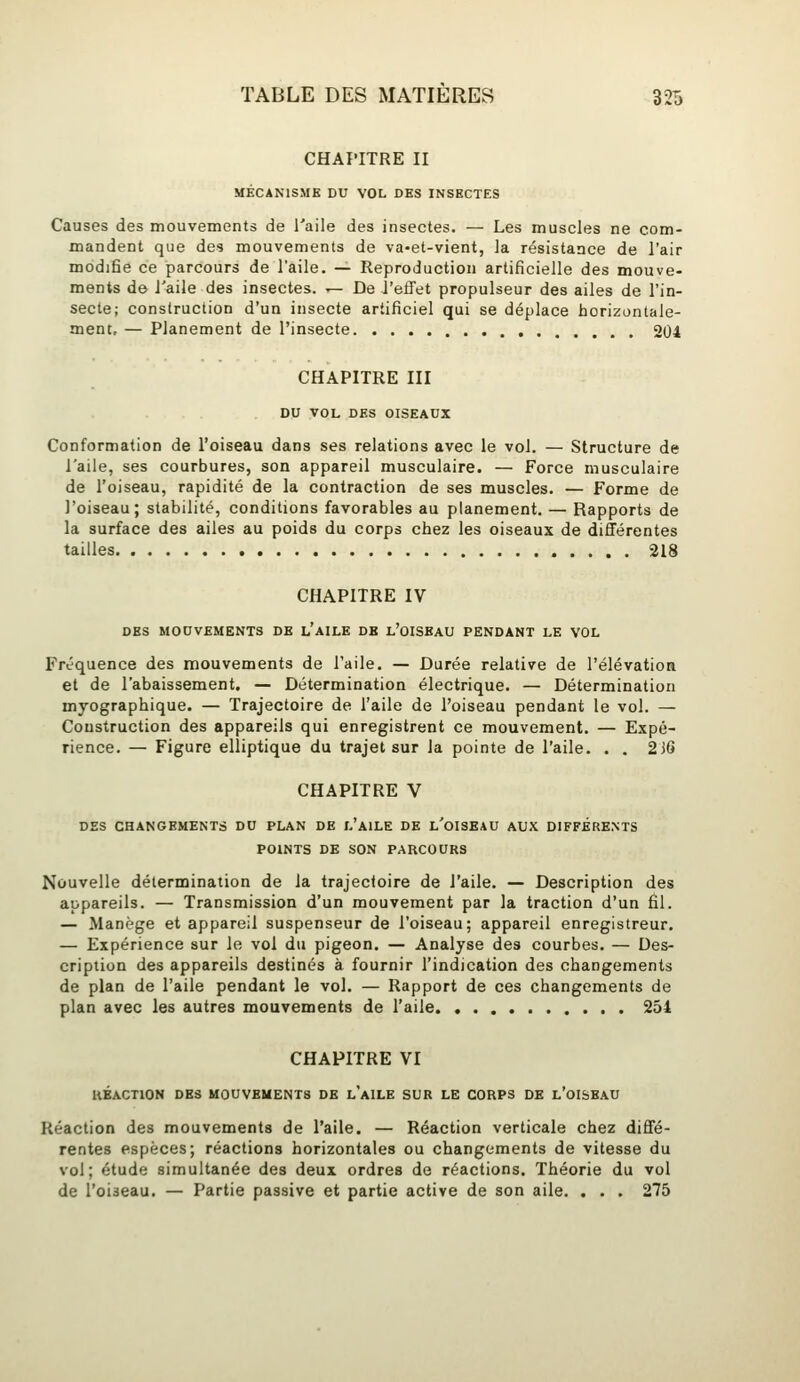 CHAPITRE II MÉCANISME DU VOL DES INSECTES Causes des mouvements de l'aile des insectes. — Les muscles ne com- mandent que des mouvements de va-et-vient, la résistance de l'air modifie ce parcours de l'aile. — Reproduction artificielle des mouve- ments de i'aile des insectes. — De l'etTet propulseur des ailes de l'in- secte; construction d'un insecte artificiel qui se déplace horizontale- ment, — Planement de l'insecte 204 CHAPITRE III DU VOL DES OISEAUX Conformation de l'oiseau dans ses relations avec le vol. — Structure de l'aile, ses courbures, son appareil musculaire. — Force musculaire de l'oiseau, rapidité de la contraction de ses muscles. — Forme de l'oiseau; stabilité, conditions favorables au planement. — Rapports de la surface des ailes au poids du corps chez les oiseaux de différentes tailles 218 CHAPITRE IV DBS MOUVEMENTS DE l'aILE DK l'oISBAU PENDANT LE VOL Fréquence des mouvements de l'aile. — Durée relative de l'élévation et de l'abaissement. — Détermination électrique. — Détermination myographique. — Trajectoire de l'aile de l'oiseau pendant le vol. — Construction des appareils qui enregistrent ce mouvement. — Expé- rience. — Figure elliptique du trajet sur la pointe de l'aile. . . 2J6 CHAPITRE V DES CHANGEMENTS DU PLAN DE l'aiLE DE l'OISEAU AUX DIFFÉRENTS POINTS DE SON PARCOURS Nouvelle détermination de la trajectoire de l'aile. — Description des appareils. — Transmission d'un mouvement par la traction d'un fil. — Manège et appareil suspenseur de l'oiseau; appareil enregistreur. — Expérience sur le vol du pigeon. — Analyse des courbes. — Des- cription des appareils destinés à fournir l'indication des changements de plan de l'aile pendant le vol. — Rapport de ces changements de plan avec les autres mouvements de l'aile 251 CHAPITRE VI HBACTION DES MOUVEMENTS DE l'aILE SUR LE CORPS DE l'OISBAU Réaction des mouvements de l'aile. — Réaction verticale chez diffé- rentes espèces; réactions horizontales ou changements de vitesse du vol; étude simultanée des deux ordres de réactions. Théorie du vol de l'oiseau. — Partie passive et partie active de son aile. . . . 275