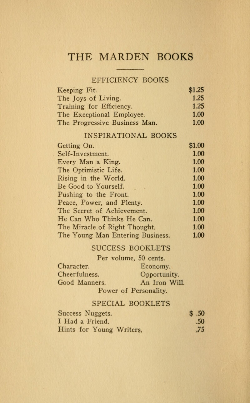 THE MARDEN BOOKS EFFICIENCY BOOKS Keeping Fit. $1.25 The Joys of Living. 1.25 Training for Efficiency. 1.25 The Exceptional Employee. 1.00 The Progressive Business Man. 1.00 INSPIRATIONAL BOOKS Getting On. $1.00 Self-Investment. 1.00 Every Man a King. 1.00 The Optimistic Life. 1.00 Rising in the World. 1.00 Be Good to Yourself. 1.00 Pushing to the Front. 1.00 Peace, Power, and Plenty. 1.00 The Secret of Achievement. 1.00 He Can Who Thinks He Can. 1.00 The Miracle of Right Thought. 1.00 The Young Man Entering Business. 1.00 SUCCESS BOOKLETS Per volume, 50 cents. Character. Economy. Cheerfulness. Opportunity. Good Manners. An Iron Will. Power of Personality. SPECIAL BOOKLETS Success Nuggets. $ .50 I Had a Friend. .50 Hints for Young Writers, ,75