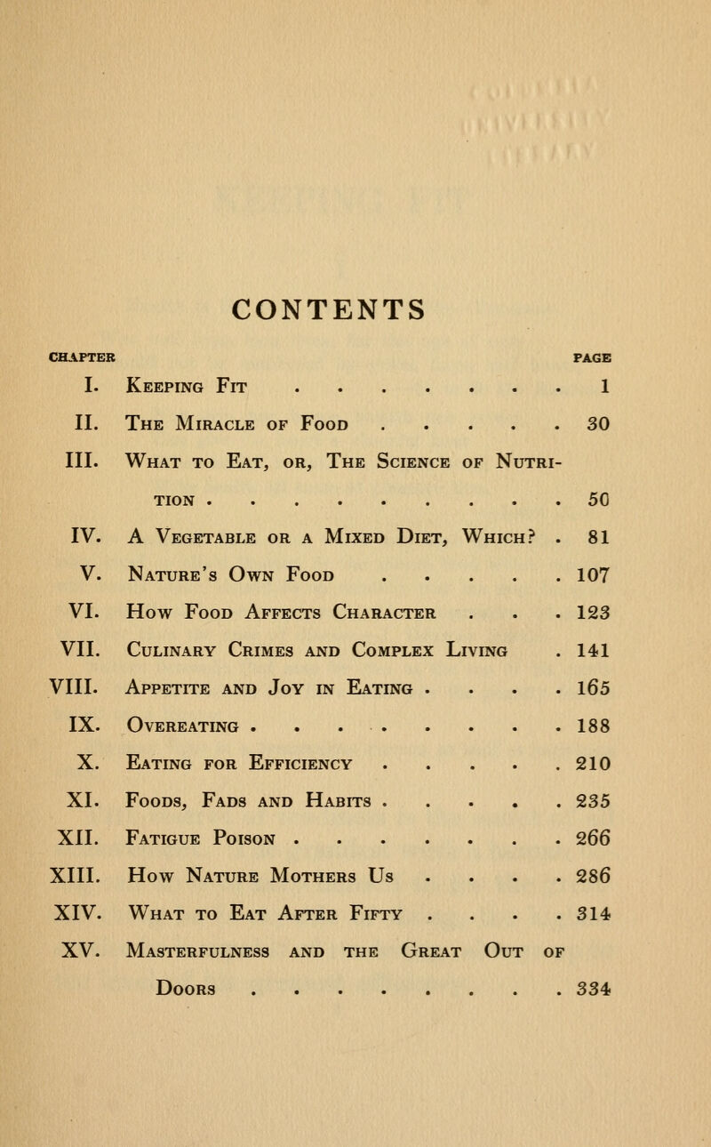 CONTENTS CHAPTER PAGE I. Keeping Fit 1 II. The Miracle of Food 30 III. What to Eat, or. The Science of Nutri- tion 50 IV. A Vegetable or a Mixed Diet, Which? . 81 V. Nature's Own Food 107 VI. How Food Affects Character . . .123 VII. Culinary Crimes and Complex Living . 141 VIII. Appetite and Joy in Eating .... l65 IX. Overeating . . 188 X. Eating for Efficiency 210 XI. Foods, Fads and Habits ..... 235 XII. Fatigue Poison 266 XIII. How Nature Mothers Us ... . 286 XIV. What to Eat After Fifty . . . .314 XV. Masterfulness and the Great Out of Doors 334