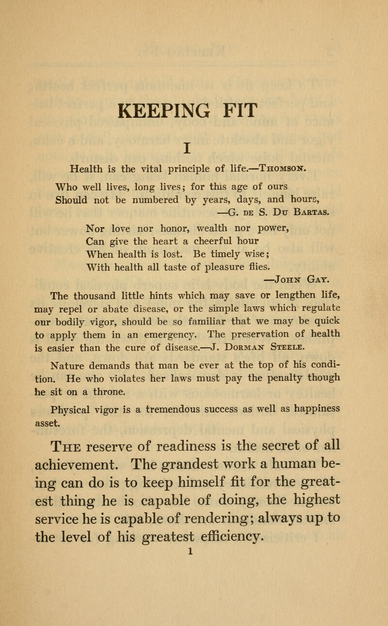 Health is the vital principle of life.—Thomson. Who well lives, long lives; for this age of ours Should not be numbered by years, days, and hours, —G. DE S. Du Baetas. Nor love nor honor, wealth nor power, Can give the heart a cheerful hour When health is lost. Be timely wise; With health all taste of pleasure flies. —John Gay. The thousand little hints which may save or lengthen life, may repel or abate disease, or the simple laws which regulate our bodily vigor, should be so familiar that we may be quick to apply them in an emergency. The preservation of health is easier than the cure of disease.—J. Dorman Steele. Nature demands that man be ever at the top of his condi- tion. He who violates her laws must pay the penalty though he sit on a throne. Physical vigor is a tremendous success as well as happiness asset. The reserve of readiness is the secret of all achievement. The grandest work a human be- ing can do is to keep himself fit for the great- est thing he is capable of doing, the highest service he is capable of rendering; always up to the level of his greatest efficiency.