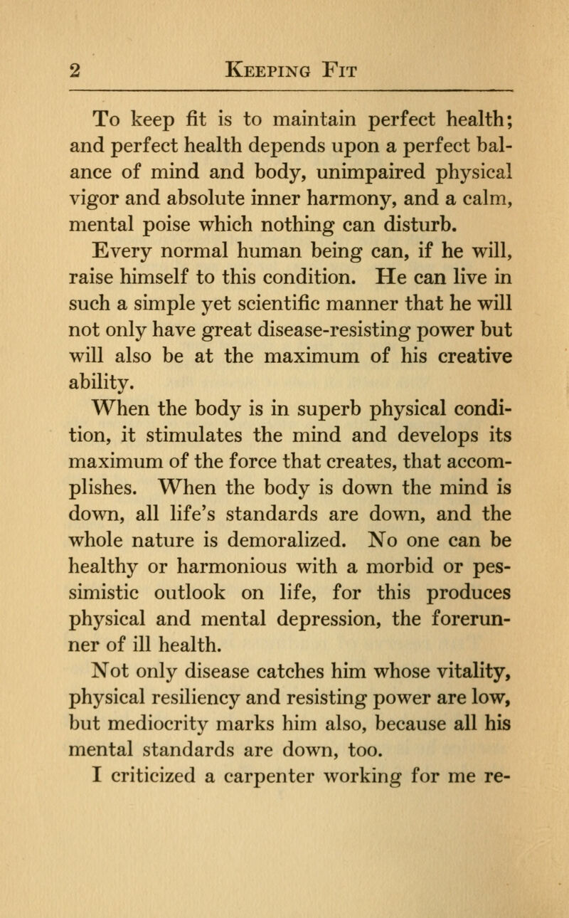 To keep fit is to maintain perfect health; and perfect health depends upon a perfect bal- ance of mind and body, unimpaired physical vigor and absolute inner harmony, and a calm, mental poise which nothing can disturb. Every normal human being can, if he will, raise himself to this condition. He can live in such a simple yet scientific manner that he will not only have great disease-resisting power but will also be at the maximum of his creative ability. When the body is in superb physical condi- tion, it stimulates the mind and develops its maximum of the force that creates, that accom- plishes. When the body is down the mind is down, all life's standards are down, and the whole nature is demoralized. No one can be healthy or harmonious with a morbid or pes- simistic outlook on life, for this produces physical and mental depression, the forerun- ner of ill health. Not only disease catches him whose vitality, physical resiliency and resisting power are low, but mediocrity marks him also, because all his mental standards are down, too. I criticized a carpenter working for me re-