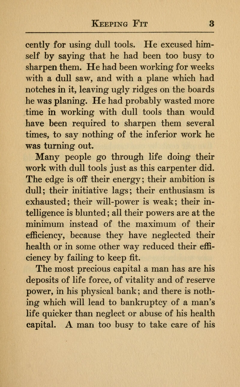 cently for using dull tools. He excused him- self by saying that he had been too busy to sharpen them. He had been working for weeks with a dull saw, and with a plane which had notches in it, leaving ugly ridges on the boards he was planing. He had probably wasted more time in working with dull tools than would have been required to sharpen them several times, to say nothing of the inferior work he was turning out. Many people go through life doing their work with dull tools just as this carpenter did. The edge is off their energy; their ambition is dull; their initiative lags; their enthusiasm is exhausted; their will-power is weak; their in- telligence is blunted; all their powers are at the minimum instead of the maximum of their efficiency, because they have neglected their health or in some other way reduced their effi- ciency by failing to keep fit. The most precious capital a man has are his deposits of life force, of vitality and of reserve power, in his physical bank; and there is noth- ing which will lead to bankruptcy of a man's life quicker than neglect or abuse of his health capital. A man too busy to take care of his