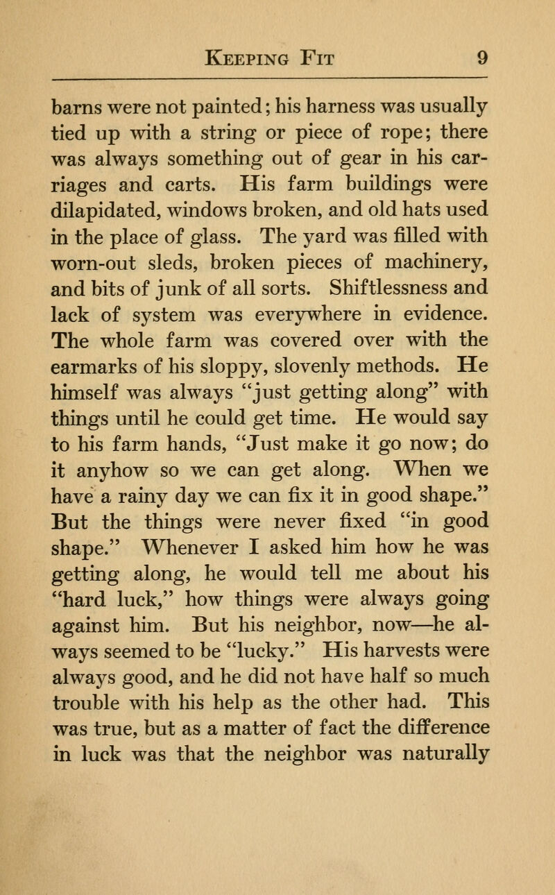 barns were not painted; his harness was usually tied up with a string or piece of rope; there was always something out of gear in his car- riages and carts. His farm buildings were dilapidated, windows broken, and old hats used in the place of glass. The yard was filled with worn-out sleds, broken pieces of machinery, and bits of junk of all sorts. Shiftlessness and lack of system was everywhere in evidence. The whole farm was covered over with the earmarks of his sloppy, slovenly methods. He himself was always just getting along with things until he could get time. He would say to his farm hands, Just make it go now; do it anyhow so we can get along. When we have a rainy day we can fix it in good shape. But the things were never fixed in good shape. Whenever I asked him how he was getting along, he would tell me about his hard luck, how things were always going against him. But his neighbor, now—^he al- ways seemed to be lucky. His harvests were always good, and he did not have half so much trouble with his help as the other had. This was true, but as a matter of fact the difference in luck was that the neighbor was naturally