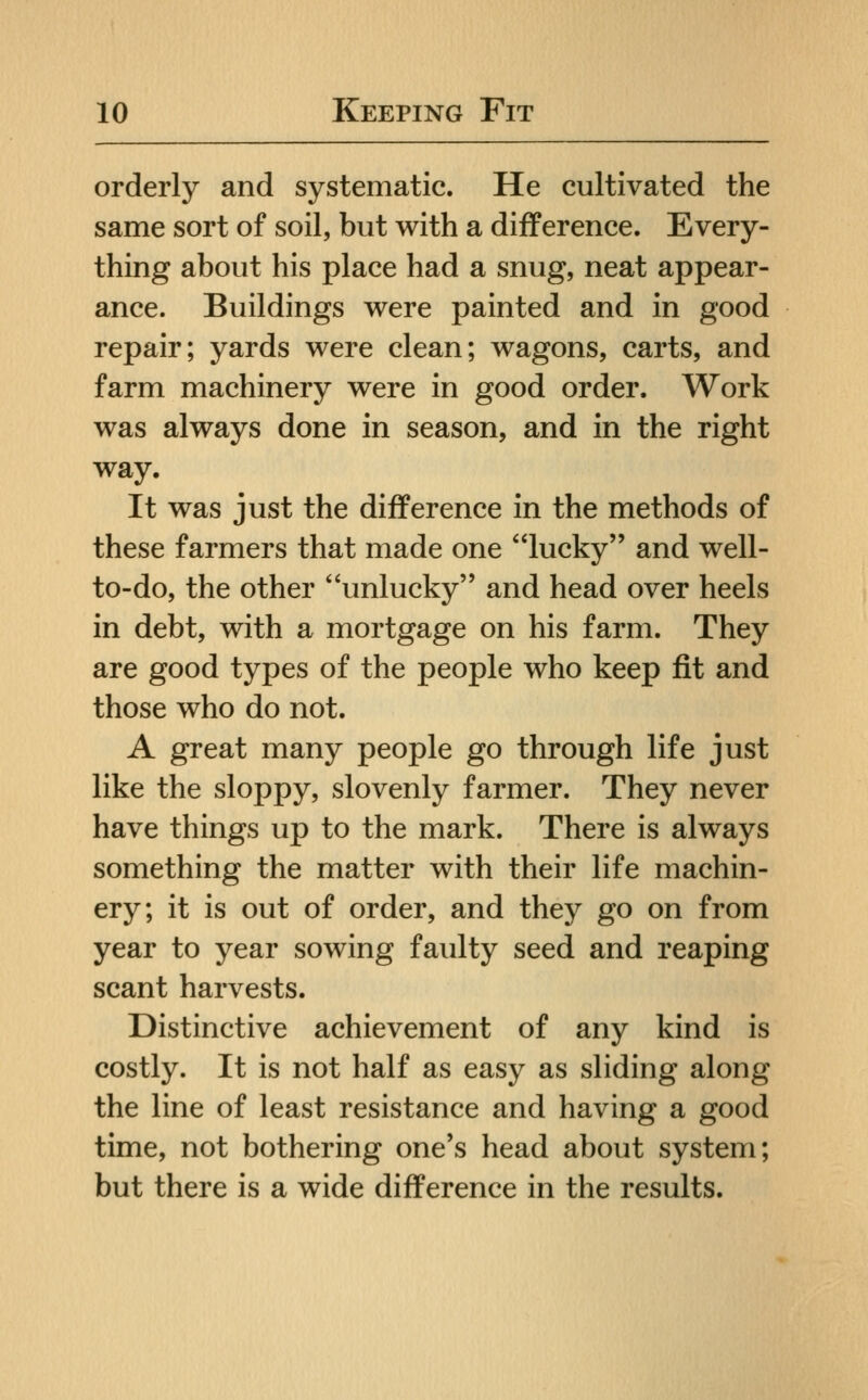 orderly and systematic. He cultivated the same sort of soil, but with a difference. Every- thing about his place had a snug, neat appear- ance. Buildings were painted and in good repair; yards were clean; wagons, carts, and farm machinery were in good order. Work was always done in season, and in the right way. It was just the difference in the methods of these farmers that made one lucky and well- to-do, the other unlucky and head over heels in debt, with a mortgage on his farm. They are good types of the people who keep fit and those who do not. A great many people go through life just like the sloppy, slovenly farmer. They never have things up to the mark. There is always something the matter with their life machin- ery; it is out of order, and they go on from year to year sowing faulty seed and reaping scant harvests. Distinctive achievement of any kind is costly. It is not half as easy as sliding along the line of least resistance and having a good time, not bothering one's head about system; but there is a wide difference in the results.