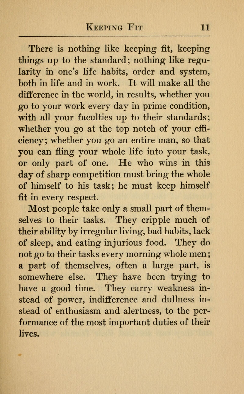 There is nothing like keeping fit, keeping things up to the standard; nothing like regu- larity in one's life habits, order and system, both in life and in work. It will make all the difference in the world, in results, whether you go to your work every day in prime condition, with all your faculties up to their standards; whether you go at the top notch of your effi- ciency; whether you go an entire man, so that you can fling your whole life into your task, or only part of one. He who wins in this day of sharp competition must bring the whole of himself to his task; he must keep himself fit in every respect. Most people take only a small part of them- selves to their tasks. They cripple much of their ability by irregular living, bad habits, lack of sleep, and eating injurious food. They do not go to their tasks every morning whole men; a part of themselves, often a large part, is somewhere else. They have been trying to have a good time. They carry weakness in- stead of power, indifference and dullness in- stead of enthusiasm and alertness, to the per- formance of the most important duties of their lives.