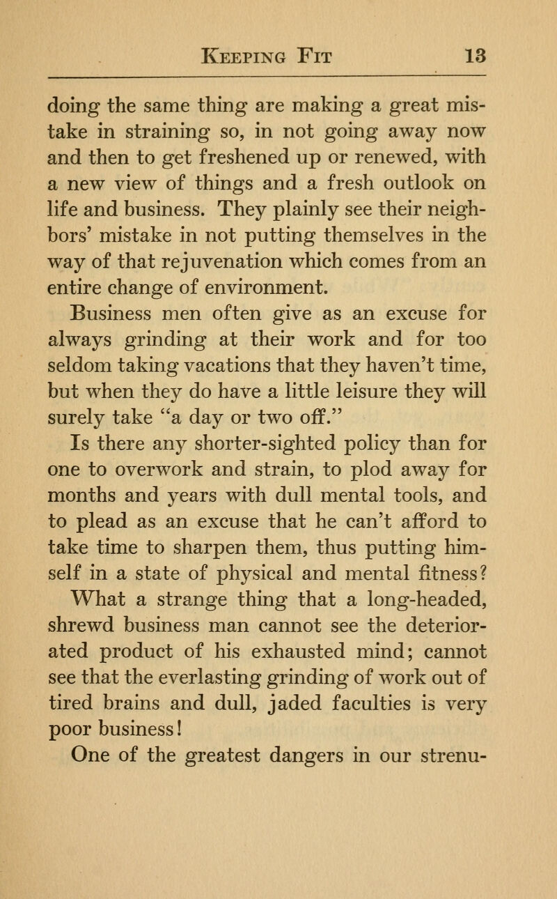 doing the same thing are making a great mis- take in straining so, in not going away now and then to get freshened up or renew^ed, with a new view of things and a fresh outlook on life and business. They plainly see their neigh- bors' mistake in not putting themselves in the way of that rejuvenation which comes from an entire change of environment. Business men often give as an excuse for always grinding at their work and for too seldom taking vacations that they haven't time, but when they do have a little leisure they will surely take a day or two off. Is there any shorter-sighted policy than for one to overwork and strain, to plod away for months and years with dull mental tools, and to plead as an excuse that he can't afford to take time to sharpen them, thus putting him- self in a state of physical and mental fitness? What a strange thing that a long-headed, shrewd business man cannot see the deterior- ated product of his exhausted mind; cannot see that the everlasting grinding of work out of tired brains and dull, jaded faculties is very poor business! One of the greatest dangers in our strenu-