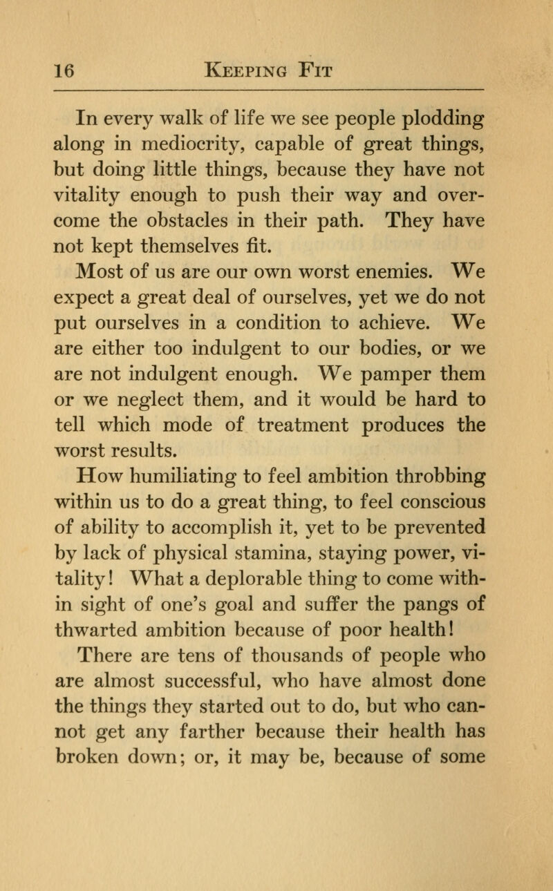 In every walk of life we see people plodding along in mediocrity, capable of great things, but doing little things, because they have not vitality enough to push their way and over- come the obstacles in their path. They have not kept themselves fit. Most of us are our own worst enemies. We expect a great deal of ourselves, yet we do not put ourselves in a condition to achieve. We are either too indulgent to our bodies, or we are not indulgent enough. We pamper them or we neglect them, and it would be hard to tell which mode of treatment produces the worst results. How humiliating to feel ambition throbbing within us to do a great thing, to feel conscious of ability to accomplish it, yet to be prevented by lack of physical stamina, staying power, vi- tality ! What a deplorable thing to come with- in sight of one's goal and suffer the pangs of thwarted ambition because of poor health! There are tens of thousands of people who are almost successful, who have almost done the things they started out to do, but who can- not get any farther because their health has broken down; or, it may be, because of some