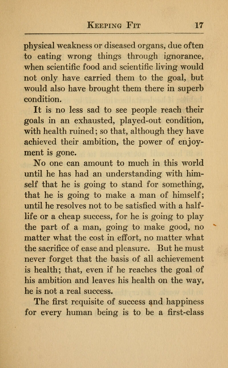 physical weakness or diseased organs, due often to eating wrong things through ignorance, when scientific food and scientific Hving would not only have carried them to the goal, but would also have brought them there in superb condition. It is no less sad to see people reach their goals in an exhausted, played-out condition, with health ruined; so that, although they have achieved their ambition, the power of enjoy- ment is gone. No one can amount to much in this world until he has had an understanding with him- self that he is going to stand for something, that he is going to make a man of himself; until he resolves not to be satisfied with a half- life or a cheap success, for he is going to play the part of a man, going to make good, no matter what the cost in effort, no matter what the sacrifice of ease and pleasure. But he must never forget that the basis of all achievement is health; that, even if he reaches the goal of his ambition and leaves his health on the way, he is not a real success. The first requisite of success and happiness for every human being is to be a first-class