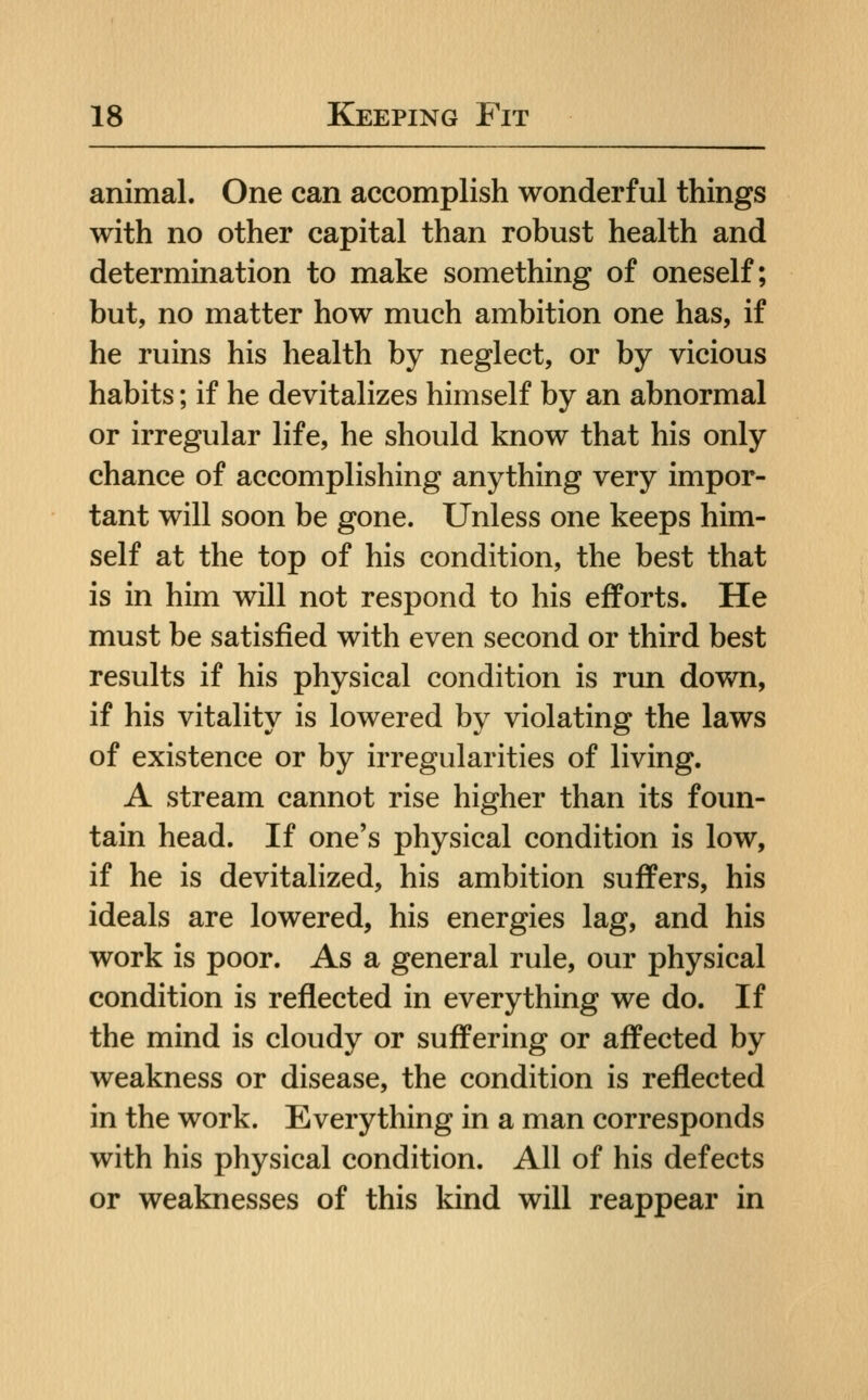 animal. One can accomplish wonderful things with no other capital than robust health and determination to make something of oneself; but, no matter how much ambition one has, if he ruins his health by neglect, or by vicious habits; if he devitalizes himself by an abnormal or irregular life, he should know that his only chance of accomplishing anything very impor- tant will soon be gone. Unless one keeps him- self at the top of his condition, the best that is in him will not respond to his efforts. He must be satisfied with even second or third best results if his physical condition is run down, if his vitality is lowered by violating the laws of existence or by irregularities of living. A stream cannot rise higher than its foun- tain head. If one's physical condition is low, if he is devitalized, his ambition suffers, his ideals are lowered, his energies lag, and his work is poor. As a general rule, our physical condition is reflected in everything we do. If the mind is cloudy or suffering or affected by weakness or disease, the condition is reflected in the work. Everything in a man corresponds with his physical condition. All of his defects or weaknesses of this kind will reappear in