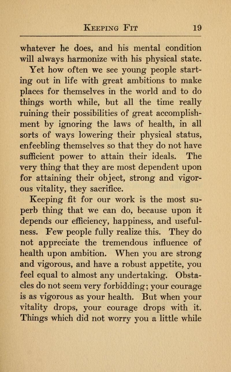 whatever he does, and his mental condition will always harmonize with his physical state. Yet how often we see young people start- ing out in life with great ambitions to make places for themselves in the world and to do things worth while, but all the time really ruining their possibilities of great accomplish- ment by ignoring the laws of health, in all sorts of ways lowering their physical status, enfeebling themselves so that they do not have sufficient power to attain their ideals. The very thing that they are most dependent upon for attaining their object, strong and vigor- ous vitality, they sacrifice. Keeping fit for our work is the most su- perb thing that we can do, because upon it depends our efficiency, happiness, and useful- ness. Few people fully realize this. They do not appreciate the tremendous influence of health upon ambition. When you are strong and vigorous, and have a robust appetite, you feel equal to almost any undertaking. Obsta- cles do not seem very forbidding; your courage is as vigorous as your health. But when your vitality drops, your courage drops with it. Things which did not worry you a little while