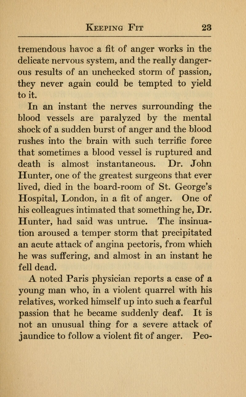 tremendous havoc a fit of anger works in the delicate nervous system, and the really danger- ous results of an unchecked storm of passion, they never again could be tempted to yield to it. In an instant the nerves surrounding the blood vessels are paralyzed by the mental shock of a sudden burst of anger and the blood rushes into the brain with such terrific force that sometimes a blood vessel is ruptured and death is almost instantaneous. Dr. John Hunter, one of the greatest surgeons that ever lived, died in the board-room of St. George's Hospital, London, in a fit of anger. One of his colleagues intimated that something he, Dr. Hunter, had said was untrue. The insinua- tion aroused a temper storm that precipitated an acute attack of angina pectoris, from which he was suffering, and almost in an instant he fell dead. A noted Paris physician reports a case of a young man who, in a violent quarrel with his relatives, worked himself up into such a fearful passion that he became suddenly deaf. It is not an unusual thing for a severe attack of jaundice to follow a violent fit of anger. Peo-