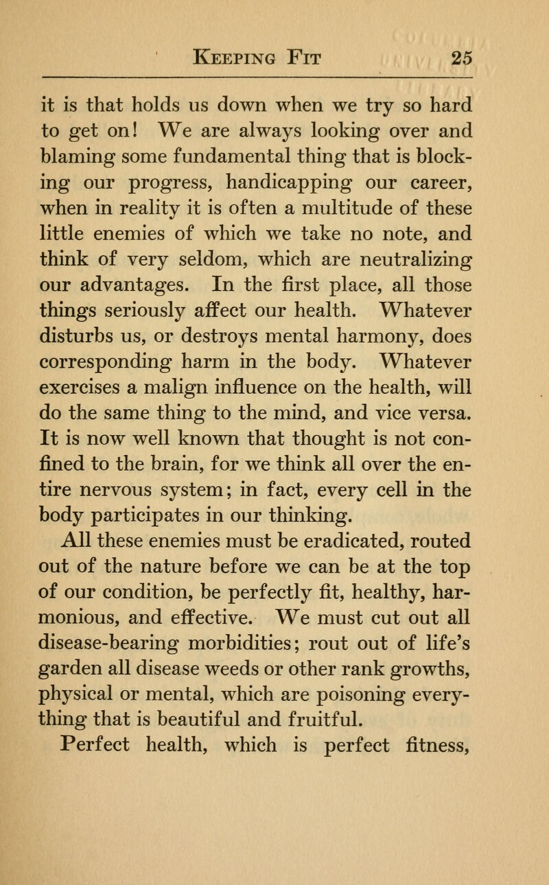 it is that holds us down when we try so hard to get on! We are always looking over and blaming some fundamental thing that is block- ing our progress, handicapping our career, when in reality it is often a multitude of these little enemies of which we take no note, and think of very seldom, which are neutralizing our advantages. In the first place, all those things seriously affect our health. Whatever disturbs us, or destroys mental harmony, does corresponding harm in the body. Whatever exercises a malign influence on the health, will do the same thing to the mind, and vice versa. It is now well known that thought is not con- fined to the brain, for we think all over the en- tire nervous system; in fact, every cell in the body participates in our thinking. All these enemies must be eradicated, routed out of the nature before we can be at the top of our condition, be perfectly fit, healthy, har- monious, and effective. We must cut out all disease-bearing morbidities; rout out of life's garden all disease weeds or other rank growths, physical or mental, which are poisoning every- thing that is beautiful and fruitful. Perfect health, which is perfect fitness,