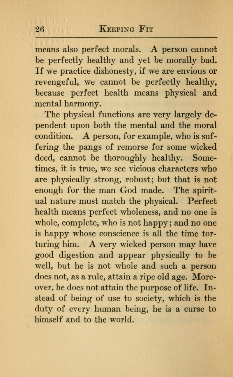 means also perfect morals. A person cannot be perfectly healthy and yet be morally bad. If we practice dishonesty, if we are envious or revengeful, we cannot be perfectly healthy, because perfect health means physical and mental harmony. The physical functions are very largely de- pendent upon both the mental and the moral condition. A person, for example, who is suf- fering the pangs of remorse for some wicked deed, cannot be thoroughly healthy. Some- times, it is true, we see vicious characters who are physically strong, robust; but that is not enough for the man God made. The spirit- ual nature must match the physical. Perfect health means perfect wholeness, and no one is whole, complete, who is not happy; and no one is happy whose conscience is all the time tor- turing him. A very wicked person may have good digestion and appear physically to be well, but he is not whole and such a person does not, as a rule, attain a ripe old age. More- over, he does not attain the purpose of life. In- stead of being of use to society, which is the duty of every human being, he is a curse to himself and to the world.