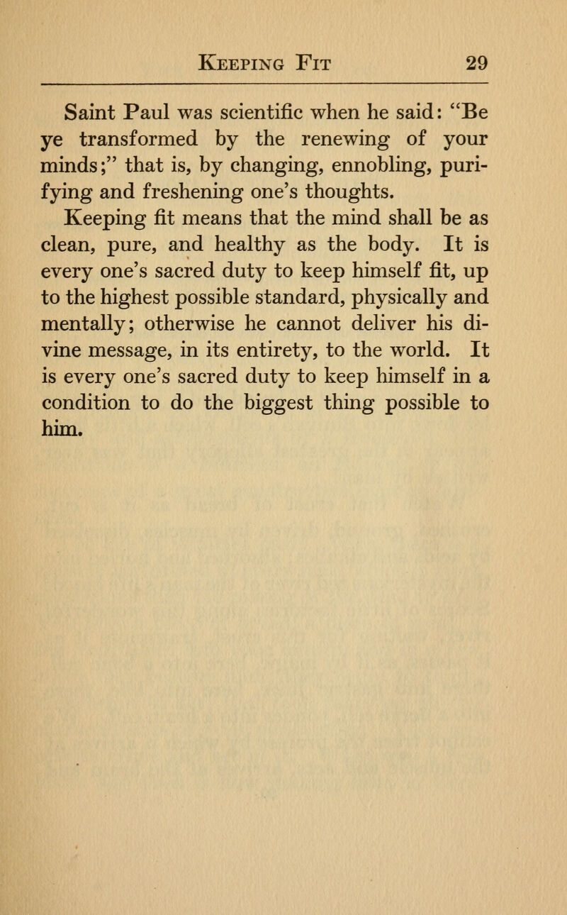 Saint Paul was scientific when he said: Be ye transformed by the renewing of your minds; that is, by changing, ennobling, puri- fying and freshening one's thoughts. Keeping fit means that the mind shall be as clean, pure, and healthy as the body. It is every one's sacred duty to keep himself fit, up to the highest possible standard, physically and mentally; otherwise he cannot deliver his di- vine message, in its entirety, to the world. It is every one's sacred duty to keep himself in a condition to do the biggest thing possible to him.