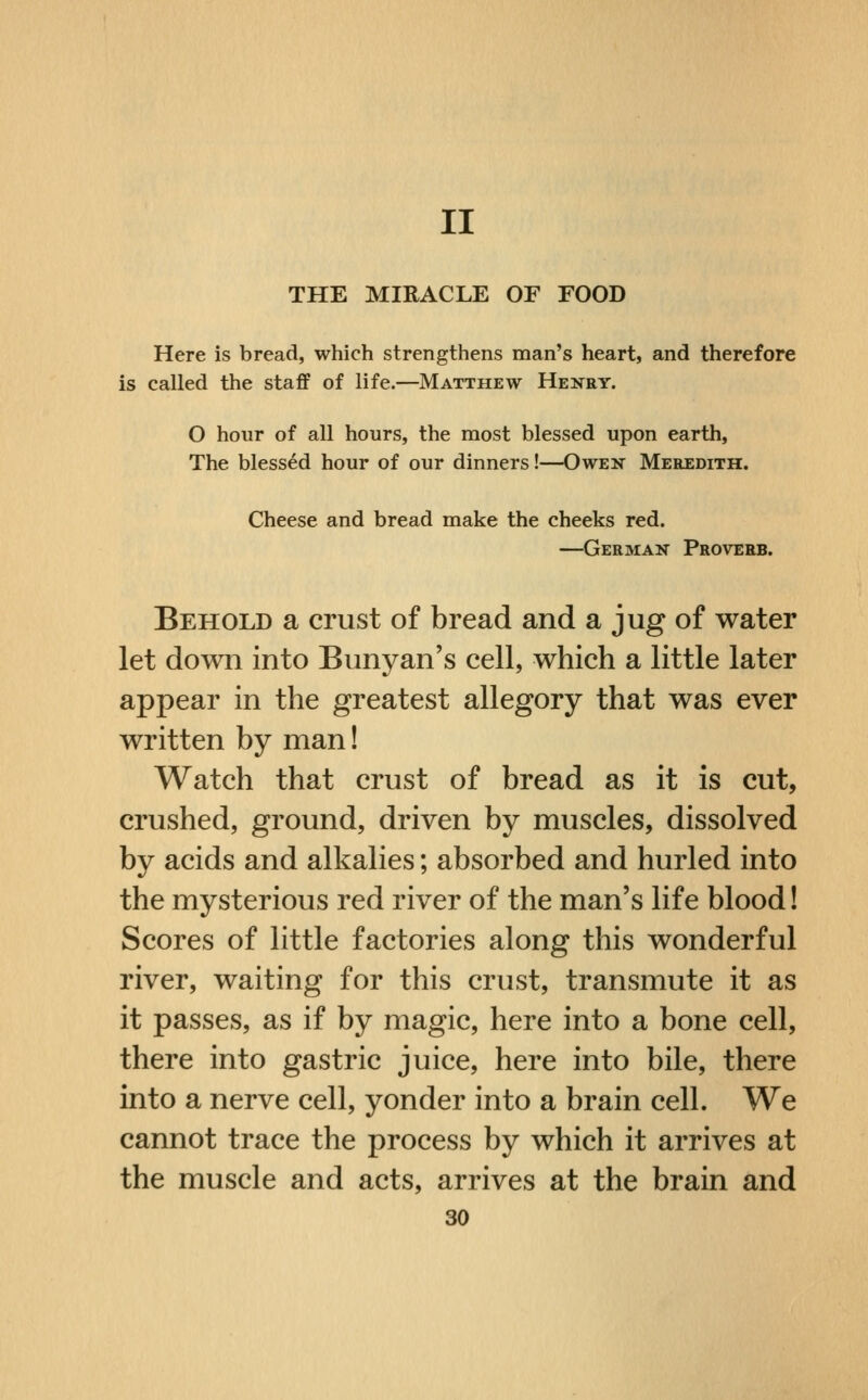 II THE MIRACLE OF FOOD Here is bread, which strengthens man's heart, and therefore is called the staflf of life.—Matthew Henry. O hour of all hours, the most blessed upon earth, The blessed hour of our dinners!—Owek Meredith. Cheese and bread make the cheeks red. —German Proverb. Behold a crust of bread and a jug of water let down into Bunyan's cell, which a little later appear in the greatest allegory that was ever written by man! Watch that crust of bread as it is cut, crushed, ground, driven by muscles, dissolved by acids and alkalies; absorbed and hurled into the mysterious red river of the man's life blood! Scores of little factories along this wonderful river, waiting for this crust, transmute it as it passes, as if by magic, here into a bone cell, there into gastric juice, here into bile, there into a nerve cell, yonder into a brain cell. We cannot trace the process by which it arrives at the muscle and acts, arrives at the brain and