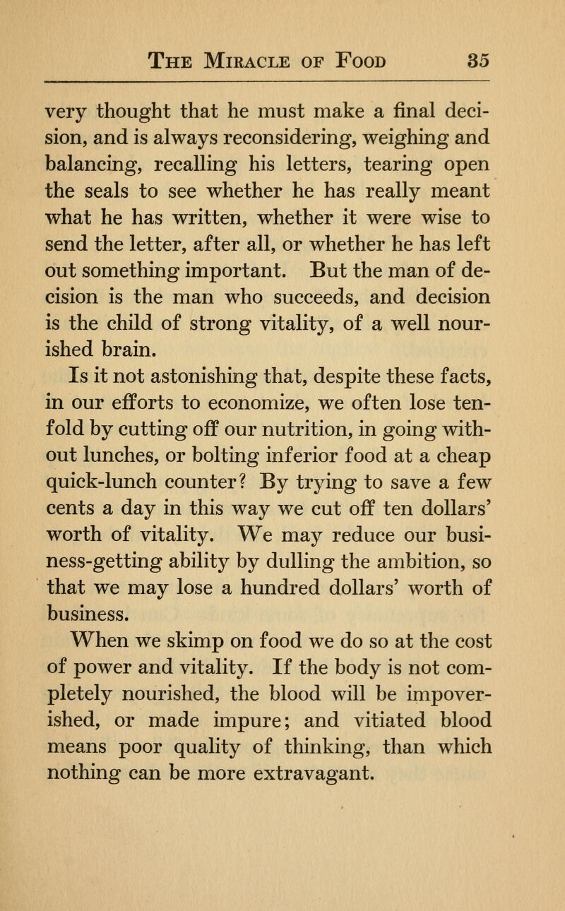 very thought that he must make a final deci- sion, and is always reconsidering, weighing and balancing, recalling his letters, tearing open the seals to see whether he has really meant what he has written, whether it were wise to send the letter, after all, or whether he has left out something important. But the man of de- cision is the man who succeeds, and decision is the child of strong vitality, of a well nour- ished brain. Is it not astonishing that, despite these facts, in our efforts to economize, we often lose ten- fold by cutting off our nutrition, in going with- out lunches, or bolting inferior food at a cheap quick-lunch counter? By trying to save a few cents a day in this way we cut off ten dollars' worth of vitality. We may reduce our busi- ness-getting ability by dulling the ambition, so that we may lose a hundred dollars' worth of business. When we skimp on food we do so at the cost of power and vitality. If the body is not com- pletely nourished, the blood will be impover- ished, or made impure; and vitiated blood means poor quality of thinking, than which nothing can be more extravagant.