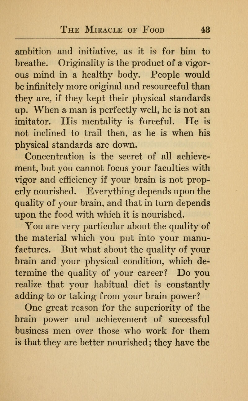 ambition and initiative, as it is for him to breathe. Originality is the product of a vigor- ous mind in a healthy body. People would be infinitely more original and resourceful than they are, if they kept their physical standards up. When a man is perfectly well, he is not an imitator. His mentality is forceful. He is not inclined to trail then, as he is when his physical standards are down. Concentration is the secret of all achieve- ment, but you cannot focus your faculties with vigor and efficiency if your brain is not prop- erly nourished. Everything depends upon the quality of your brain, and that in turn depends upon the food with which it is nourished. You are very particular about the quality of the material which you put into your manu- factures. But what about the quality of your brain and your physical condition, which de- termine the quality of your career? Do you realize that your habitual diet is constantly adding to or taking from your brain power? One great reason for the superiority of the brain power and achievement of successful business men over those who work for them is that they are better nourished; they have the