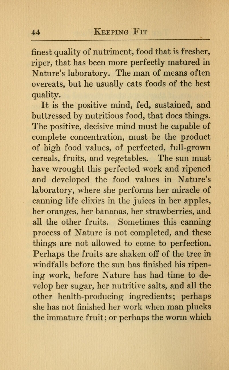 finest quality of nutriment, food that is fresher, riper, that has been more perfectly matured in Nature's laboratory. The man of means often overeats, but he usually eats foods of the best quality. It is the positive mind, fed, sustained, and buttressed by nutritious food, that does things. The positive, decisive mind must be capable of complete concentration, must be the product of high food values, of perfected, full-grown cereals, fruits, and vegetables. The sun must have wrought this perfected work and ripened and developed the food values in Nature's laboratory, where she performs her miracle of canning life elixirs in the juices in her apples, her oranges, her bananas, her strawberries, and all the other fruits. Sometimes this canning process of Nature is not completed, and these things are not allowed to come to perfection. Perhaps the fruits are shaken off of the tree in windfalls before the sun has finished his ripen- ing work, before Nature has had time to de- velop her sugar, her nutritive salts, and all the other health-producing ingredients; perhaps she has not finished her work when man plucks the immature fruit; or perhaps the worm which