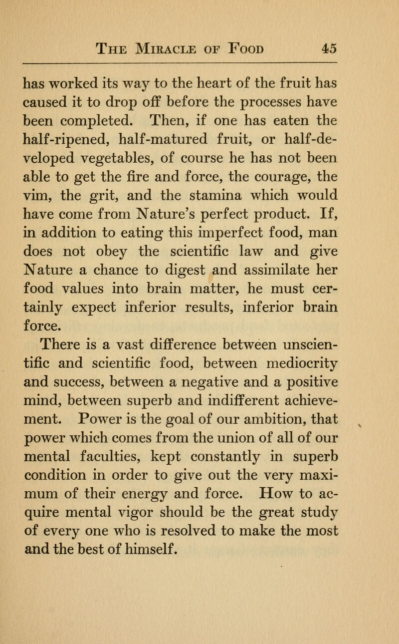 has worked its way to the heart of the fruit has caused it to drop off before the processes have been completed. Then, if one has eaten the half-ripened, half-matured fruit, or half-de- veloped vegetables, of course he has not been able to get the fire and force, the courage, the vim, the grit, and the stamina which would have come from Nature's perfect product. If, in addition to eating this imperfect food, man does not obey the scientific law and give Nature a chance to digest and assimilate her food values into brain matter, he must cer- tainly expect inferior results, inferior brain force. There is a vast difference between unscien- tific and scientific food, between mediocrity and success, between a negative and a positive mind, between superb and indifferent achieve- ment. Power is the goal of our ambition, that power which comes from the union of all of our mental faculties, kept constantly in superb condition in order to give out the very maxi- mum of their energy and force. How to ac- quire mental vigor should be the great study of every one who is resolved to make the most and the best of himself.