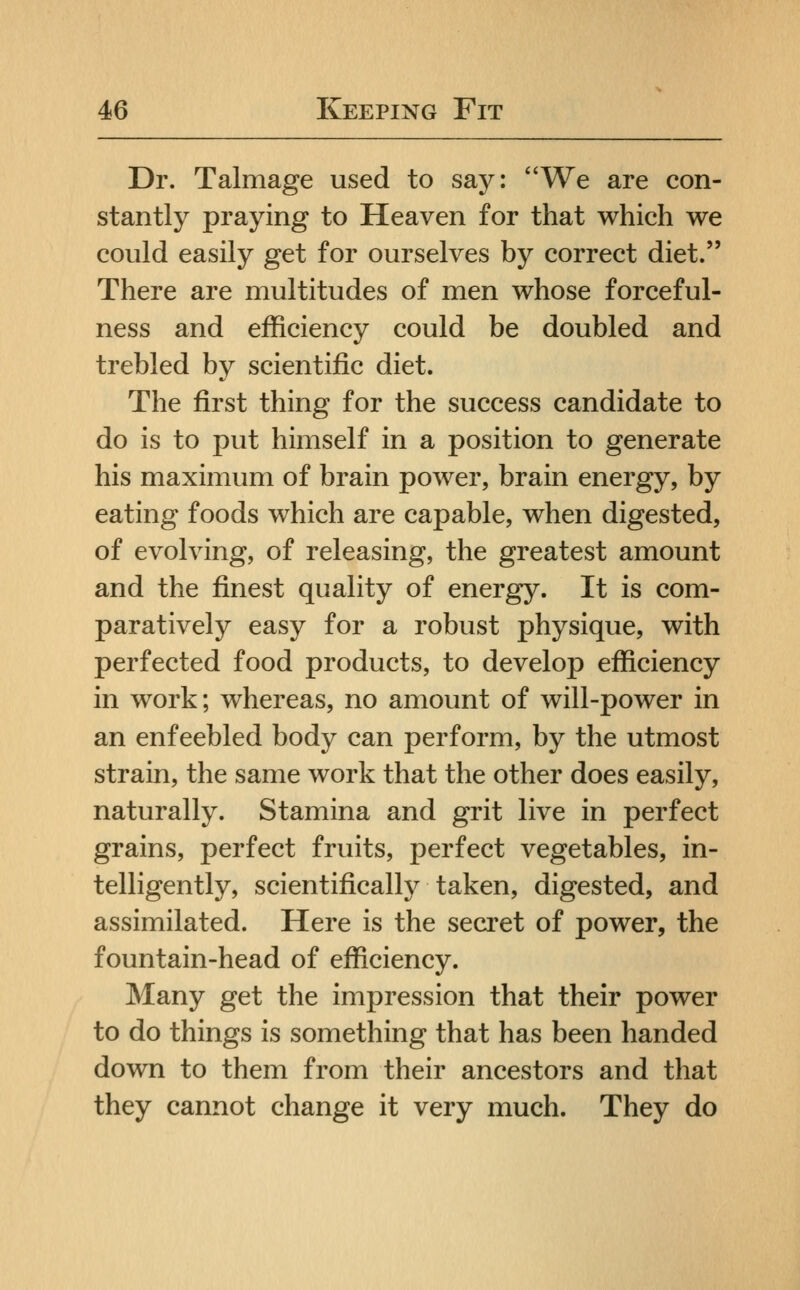 Dr. Talmage used to say: We are con- stantly praying to Heaven for that which we could easily get for ourselves by correct diet. There are multitudes of men whose forceful- ness and efficiency could be doubled and trebled by scientific diet. The first thing for the success candidate to do is to put himself in a position to generate his maximum of brain power, brain energy, by eating foods which are capable, when digested, of evolving, of releasing, the greatest amount and the finest quality of energy. It is com- paratively easy for a robust physique, with perfected food products, to develop efficiency in work; whereas, no amount of will-power in an enfeebled body can perform, by the utmost strain, the same work that the other does easily, naturally. Stamina and grit live in perfect grains, perfect fruits, perfect vegetables, in- telligently, scientifically taken, digested, and assimilated. Here is the secret of power, the fountain-head of efficiency. Many get the impression that their power to do things is something that has been handed down to them from their ancestors and that they cannot change it very much. They do