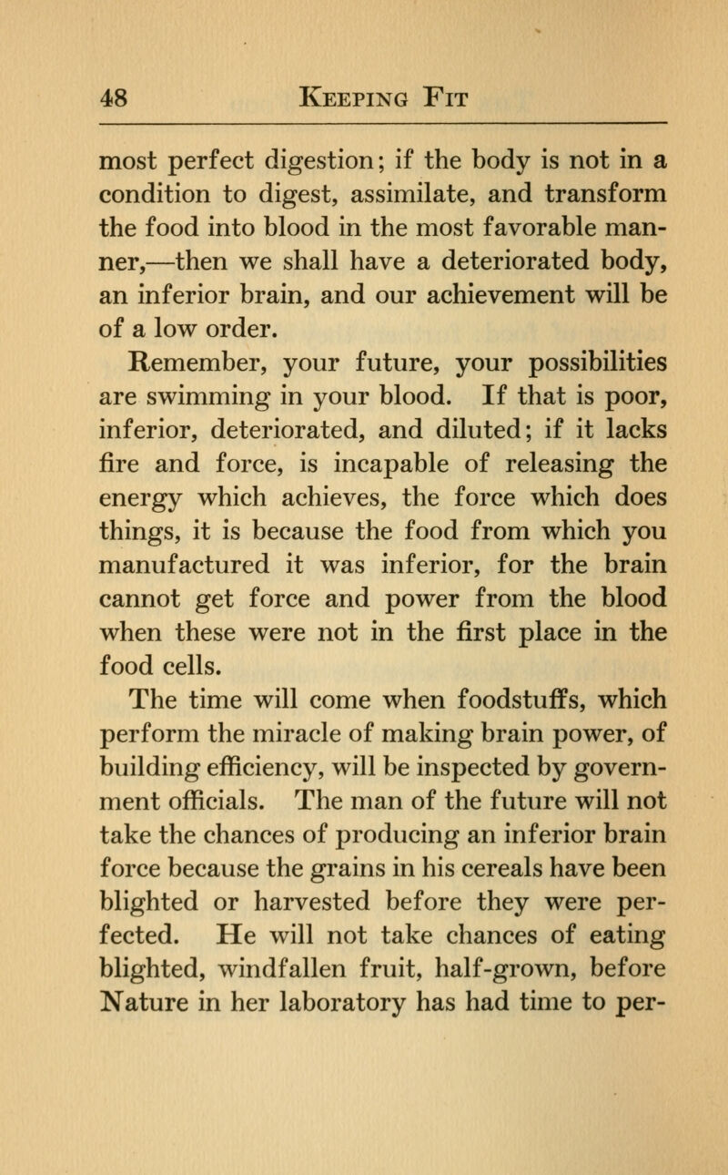 most perfect digestion; if the body is not in a condition to digest, assimilate, and transform the food into blood in the most favorable man- ner,—then we shall have a deteriorated body, an inferior brain, and our achievement will be of a low order. Remember, your future, your possibilities are swimming in your blood. If that is poor, inferior, deteriorated, and diluted; if it lacks fire and force, is incapable of releasing the energy which achieves, the force which does things, it is because the food from which you manufactured it was inferior, for the brain cannot get force and power from the blood when these were not in the first place in the food cells. The time will come when foodstuffs, which perform the miracle of making brain power, of building efficiency, will be inspected by govern- ment officials. The man of the future will not take the chances of producing an inferior brain force because the grains in his cereals have been blighted or harvested before they were per- fected. He will not take chances of eating blighted, windfallen fruit, half-grown, before Nature in her laboratory has had time to per-