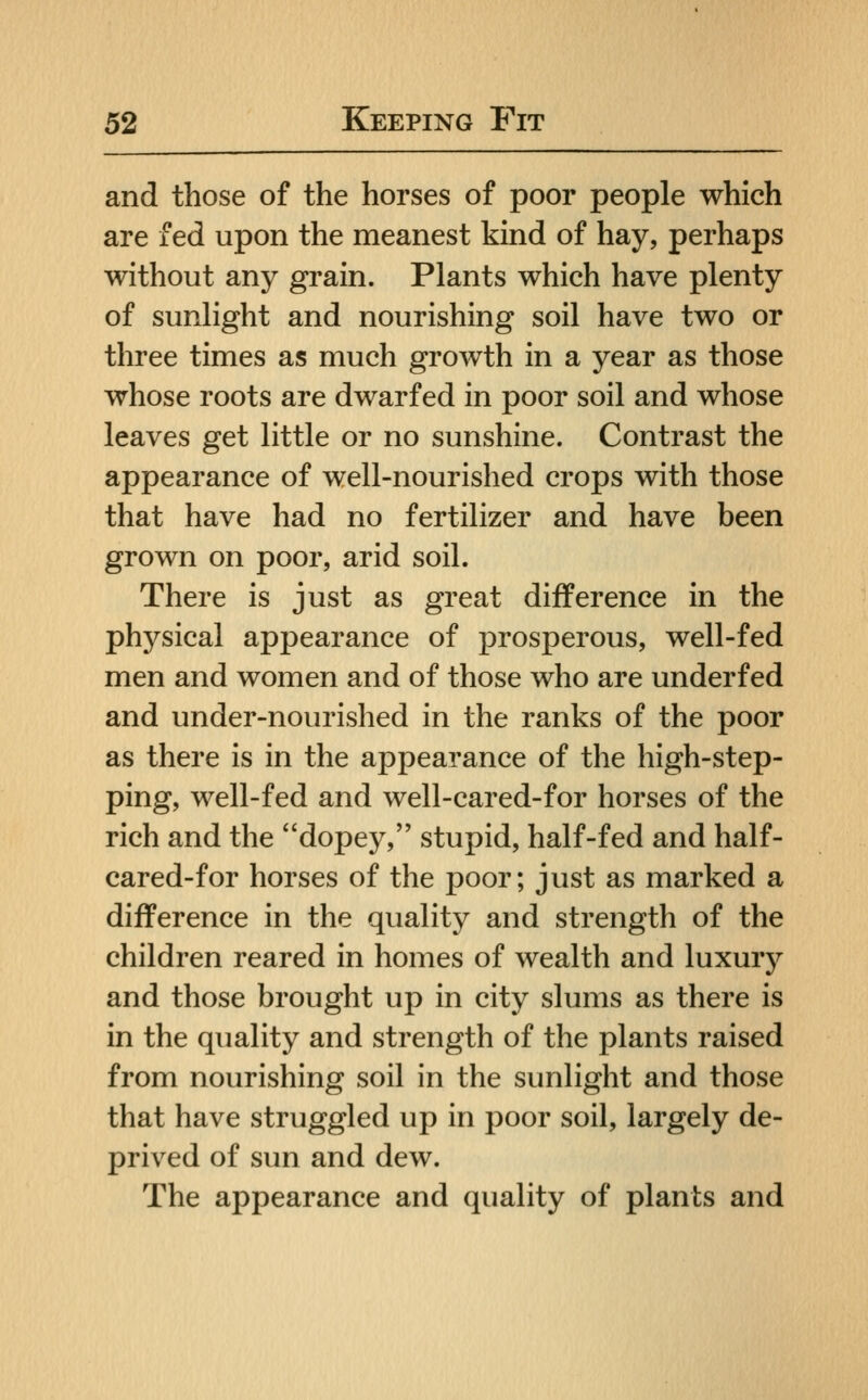 and those of the horses of poor people which are fed upon the meanest kind of hay, perhaps without any grain. Plants which have plenty of sunlight and nourishing soil have two or three times as much growth in a year as those whose roots are dwarfed in poor soil and whose leaves get little or no sunshine. Contrast the appearance of well-nourished crops with those that have had no fertilizer and have been grown on poor, arid soil. There is just as great difference in the physical appearance of prosperous, well-fed men and women and of those who are underfed and under-nourished in the ranks of the poor as there is in the appearance of the high-step- ping, well-fed and well-cared-for horses of the rich and the dopey, stupid, half-fed and half- cared-for horses of the poor; just as marked a difference in the quality and strength of the children reared in homes of wealth and luxury and those brought up in city slums as there is in the quality and strength of the plants raised from nourishing soil in the sunlight and those that have struggled up in poor soil, largely de- prived of sun and dew. The appearance and quality of plants and