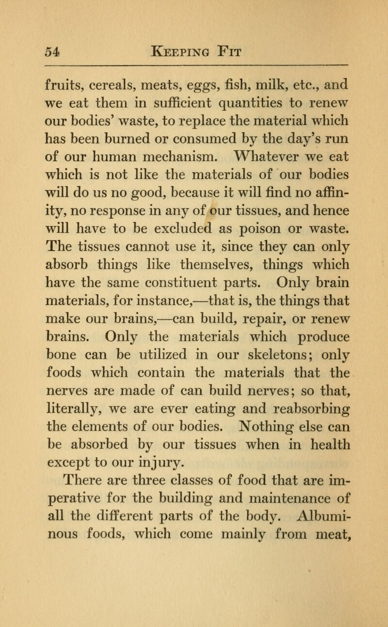 fruits, cereals, meats, eggs, fish, milk, etc., and we eat them in sufficient quantities to renew our bodies' waste, to replace the material which has been burned or consumed by the day's run of our human mechanism. Whatever we eat which is not like the materials of our bodies will do us no good, because it will find no affin- ity, no response in any of our tissues, and hence will have to be excluded as poison or waste. The tissues cannot use it, since they can only absorb things like themselves, things which have the same constituent parts. Only brain materials, for instance,—that is, the things that make our brains,—can build, repair, or renew brains. Only the materials which produce bone can be utilized in our skeletons; only foods which contain the materials that the nerves are made of can build nerves; so that, literally, we are ever eating and reabsorbing the elements of our bodies. Nothing else can be absorbed by our tissues when in health except to our injury. There are three classes of food that are im- perative for the building and maintenance of all the different parts of the body. Albumi- nous foods, which come mainly from meat.