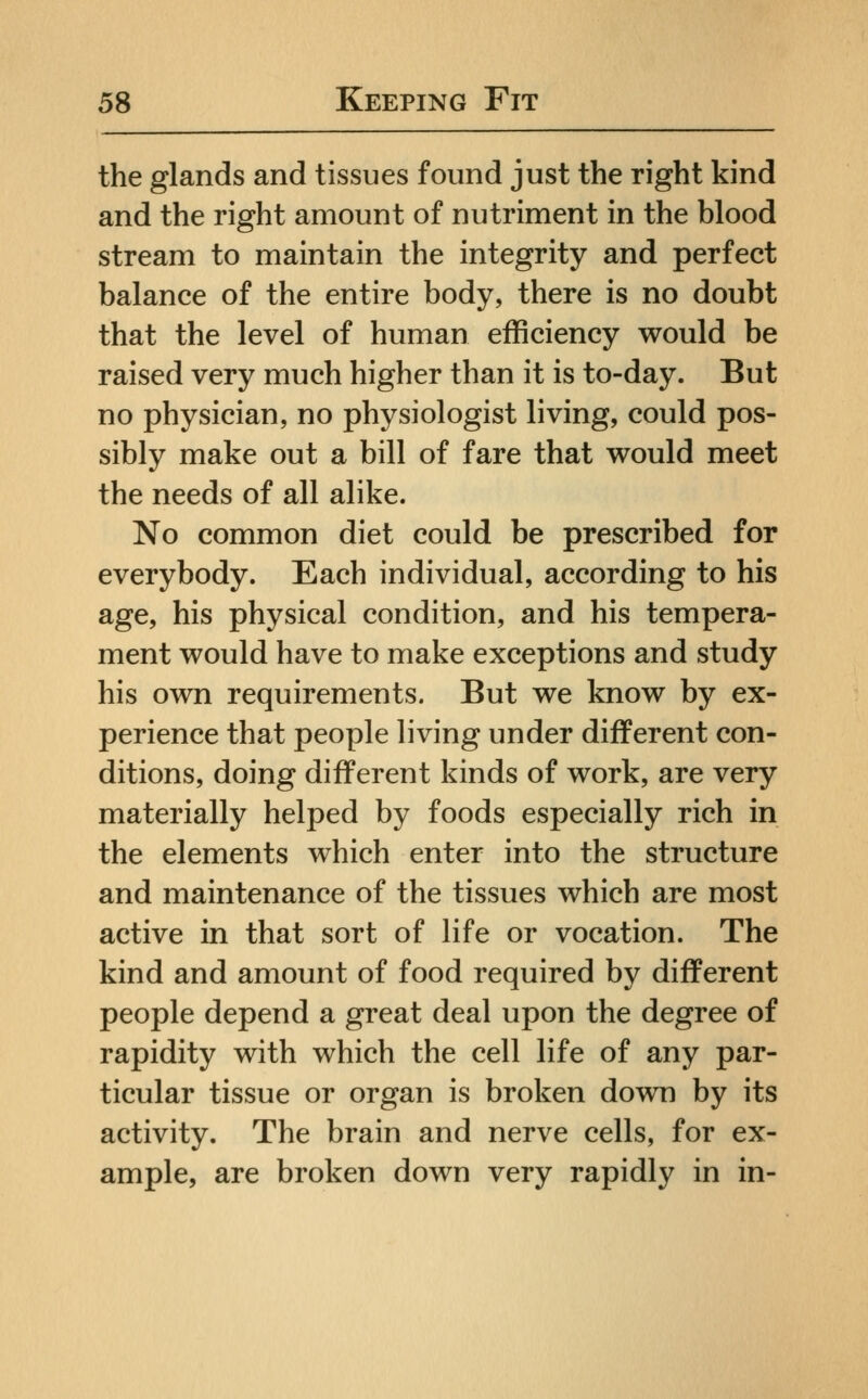 the glands and tissues found just the right kind and the right amount of nutriment in the blood stream to maintain the integrity and perfect balance of the entire body, there is no doubt that the level of human efficiency would be raised very much higher than it is to-day. But no physician, no physiologist living, could pos- sibly make out a bill of fare that would meet the needs of all alike. No common diet could be prescribed for everybody. Each individual, according to his age, his physical condition, and his tempera- ment would have to make exceptions and study his own requirements. But we know by ex- perience that people living under different con- ditions, doing different kinds of work, are very materially helped by foods especially rich in the elements which enter into the structure and maintenance of the tissues which are most active in that sort of life or vocation. The kind and amount of food required by different people depend a great deal upon the degree of rapidity with which the cell life of any par- ticular tissue or organ is broken down by its activity. The brain and nerve cells, for ex- ample, are broken down very rapidly in in-