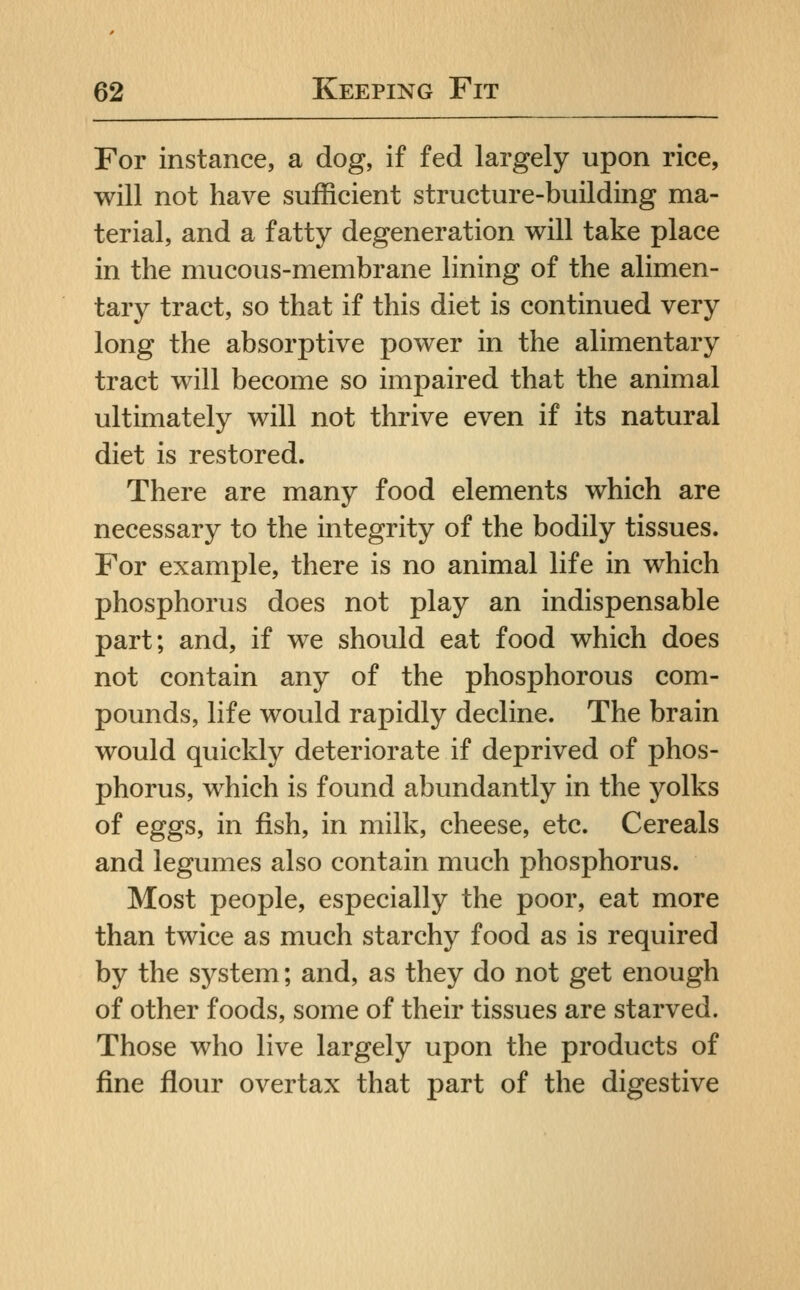 For instance, a dog, if fed largely upon rice, will not have sufficient structure-building ma- terial, and a fatty degeneration will take place in the mucous-membrane lining of the alimen- tary tract, so that if this diet is continued very long the absorptive power in the alimentary tract will become so impaired that the animal ultimately will not thrive even if its natural diet is restored. There are many food elements which are necessary to the integrity of the bodily tissues. For example, there is no animal life in which phosphorus does not play an indispensable part; and, if we should eat food which does not contain any of the phosphorous com- pounds, life would rapidly decline. The brain would quickly deteriorate if deprived of phos- phorus, which is found abundantly in the j^olks of eggs, in fish, in milk, cheese, etc. Cereals and legumes also contain much phosphorus. Most people, especially the poor, eat more than twice as much starchy food as is required by the system; and, as they do not get enough of other foods, some of their tissues are starved. Those who live largely upon the products of fine flour overtax that part of the digestive