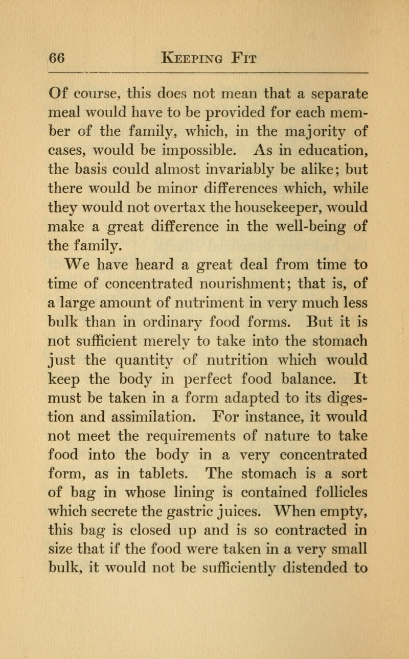 Of course, this does not mean that a separate meal would have to be provided for each mem- ber of the family, which, in the majority of cases, would be impossible. As in education, the basis could almost invariably be alike; but there would be minor differences which, while they would not overtax the housekeeper, would make a great difference in the well-being of the family. We have heard a great deal from time to time of concentrated nourishment; that is, of a large amount of nutriment in very much less bulk than in ordinary food forms. But it is not sufficient merely to take into the stomach just the quantity of nutrition which would keep the body in perfect food balance. It must be taken in a form adapted to its diges- tion and assimilation. For instance, it would not meet the requirements of nature to take food into the body in a very concentrated form, as in tablets. The stomach is a sort of bag in whose lining is contained follicles which secrete the gastric juices. When empty, this bag is closed up and is so contracted in size that if the food were taken in a very small bulk, it would not be sufficiently distended to