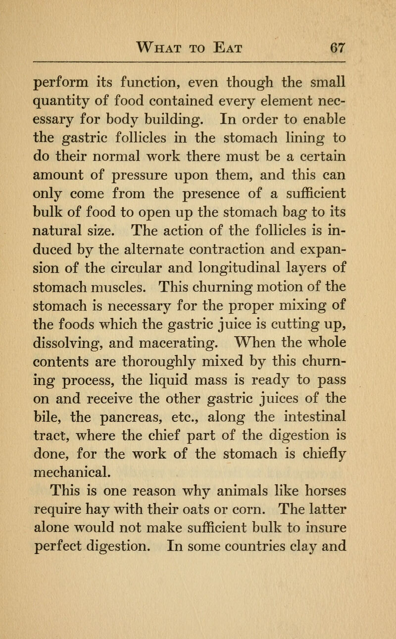 perform its function, even though the small quantity of food contained every element nec- essary for body building. In order to enable the gastric follicles in the stomach lining to do their normal work there must be a certain amount of pressure upon them, and this can only come from the presence of a sufficient bulk of food to open up the stomach bag to its natural size. The action of the follicles is in- duced by the alternate contraction and expan- sion of the circular and longitudinal layers of stomach muscles. This churning motion of the stomach is necessary for the proper mixing of the foods which the gastric juice is cutting up, dissolving, and macerating. When the whole contents are thoroughly mixed by this churn- ing process, the liquid mass is ready to pass on and receive the other gastric juices of the bile, the pancreas, etc., along the intestinal tract, where the chief part of the digestion is done, for the work of the stomach is chiefly mechanical. This is one reason why animals like horses require hay with their oats or corn. The latter alone would not make sufficient bulk to insure perfect digestion. In some countries clay and