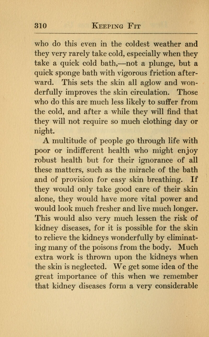 who do this even in the coldest weather and they very rarely take cold, especially when they take a quick cold bath,—not a plunge, but a quick sponge bath with vigorous friction after- ward. This sets the skin all aglow and won- derfully improves the skin circulation. Those who do this are much less likely to suffer from the cold, and after a while they will find that they will not require so much clothing day or night. A multitude of people go through life with poor or indifferent health who might enjoy robust health but for their ignorance of all these matters, such as the miracle of the bath and of provision for easy skin breathing. If they would only take good care of their skin alone, they would have more vital power and would look much fresher and live much longer. This would also very much lessen the risk of kidney diseases, for it is possible for the skin to relieve the kidneys wonderfully by eliminat- ing many of the poisons from the body. Much extra work is thrown upon the kidneys when the skin is neglected. We get some idea of the great importance of this when we remember that kidney diseases form a very considerable