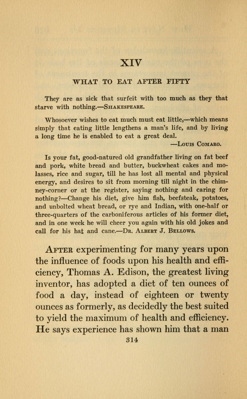 XIV WHAT TO EAT AFTER FIFTY They are as sick that surfeit with too much as they that starve with nothing.—Shakespeare. Whosoever wishes to eat much must eat little,—^which means simply that eating little lengthens a man's life, and by living a long time he is enabled to eat a great deal. —Louis Comaro. Is your fat, good-natured old grandfather living on fat beef and pork, white bread and butter, buckwheat cakes and mo- lasses, rice and sugar, till he has lost all mental and physical energy, and desires to sit from morning till night in the chim- ney-corner or at the register, saying nothing and caring for nothing?—Change his diet, give him fish, beefsteak, potatoes, and unbolted wheat bread, or rye and Indian, with one-half or three-quarters of the carboniferous articles of his former diet, and in one week he will cheer you again with his old jokes and call for his hat and cane.—Dr. Albert J. Bellows. After experimenting for many years upon the influence of foods upon his health and efii- ciency, Thomas A. Edison, the greatest living inventor, has adopted a diet of ten ounces of food a day, instead of eighteen or twenty ounces as formerly, as decidedly the best suited to yield the maximum of health and efficiency. He says experience has shown him that a man