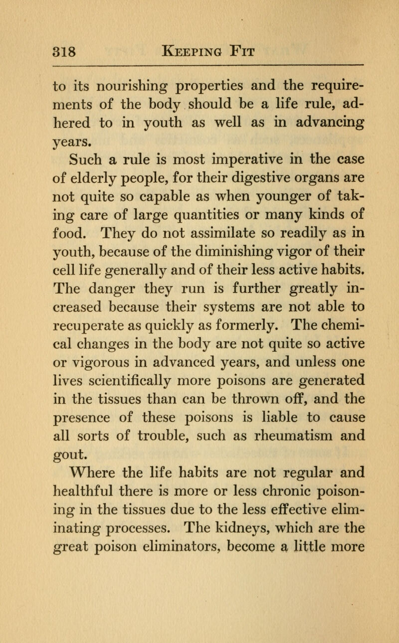 to its nourishing properties and the require- ments of the body should be a life rule, ad- hered to in youth as well as in advancing years. Such a rule is most imperative in the case of elderly people, for their digestive organs are not quite so capable as when younger of tak- ing care of large quantities or many kinds of food. They do not assimilate so readily as in youth, because of the diminishing vigor of their cell life generally and of their less active habits. The danger they run is further greatly in- creased because their systems are not able to recuperate as quickly as formerly. The chemi- cal changes in the body are not quite so active or vigorous in advanced years, and unless one lives scientifically more poisons are generated in the tissues than can be thrown off, and the presence of these poisons is liable to cause all sorts of trouble, such as rheumatism and gout. Where the life habits are not regular and healthful there is more or less chronic poison- ing in the tissues due to the less effective elim- inating processes. The kidneys, which are the great poison eliminators, become a little more