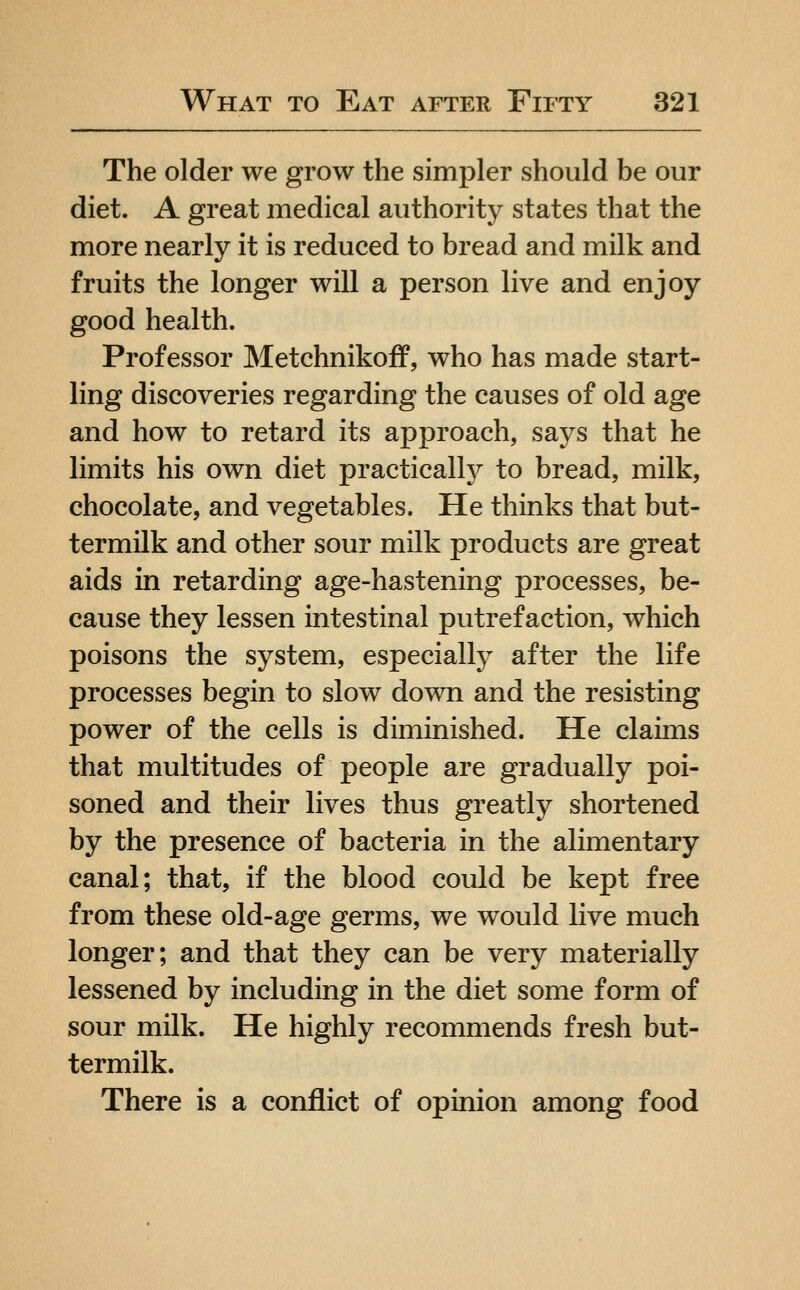 The older we grow the simpler should be our diet. A great medical authority states that the more nearly it is reduced to bread and milk and fruits the longer will a person live and enjoy good health. Professor Metchnikoff, who has made start- ling discoveries regarding the causes of old age and how to retard its approach, says that he limits his own diet practically to bread, milk, chocolate, and vegetables. He thinks that but- termilk and other sour milk products are great aids in retarding age-hastening processes, be- cause they lessen intestinal putrefaction, which poisons the system, especially after the life processes begin to slow down and the resisting power of the cells is diminished. He claims that multitudes of people are gradually poi- soned and their lives thus greatly shortened by the presence of bacteria in the alimentary canal; that, if the blood could be kept free from these old-age germs, we would live much longer; and that they can be very materially lessened by including in the diet some form of sour milk. He highly recommends fresh but- termilk. There is a conflict of opinion among food