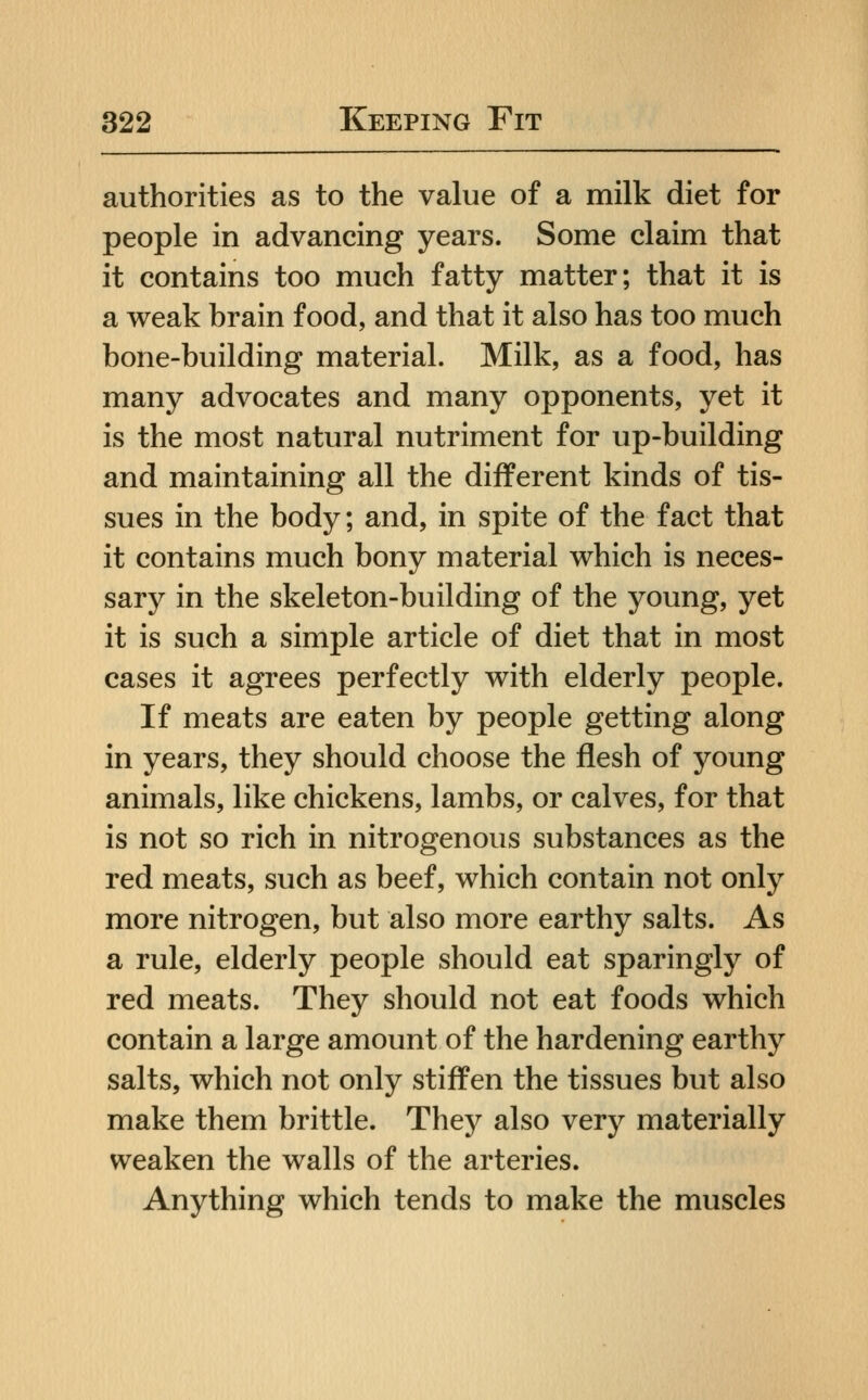 authorities as to the value of a milk diet for people in advancing years. Some claim that it contains too much fatty matter; that it is a weak brain food, and that it also has too much bone-building material. Milk, as a food, has many advocates and many opponents, yet it is the most natural nutriment for up-building and maintaining all the different kinds of tis- sues in the body; and, in spite of the fact that it contains much bony material which is neces- sary in the skeleton-building of the young, yet it is such a simple article of diet that in most cases it agrees perfectly with elderly people. If meats are eaten by people getting along in years, they should choose the flesh of young animals, like chickens, lambs, or calves, for that is not so rich in nitrogenous substances as the red meats, such as beef, which contain not only more nitrogen, but also more earthy salts. As a rule, elderly people should eat sparingly of red meats. They should not eat foods which contain a large amount of the hardening earthy salts, which not only stiffen the tissues but also make them brittle. They also very materially weaken the walls of the arteries. Anything which tends to make the muscles