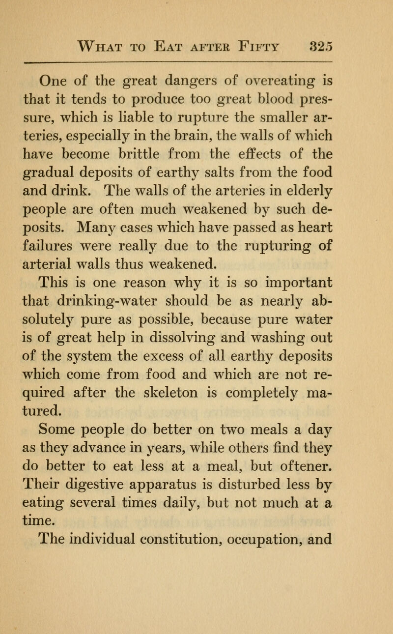 One of the great dangers of overeating is that it tends to produce too great blood pres- sure, which is liable to rupture the smaller ar- teries, especially in the brain, the walls of which have become brittle from the effects of the gradual deposits of earthy salts from the food and drink. The walls of the arteries in elderly people are often much weakened by such de- posits. Many cases which have passed as heart failures were really due to the rupturing of arterial walls thus weakened. This is one reason why it is so important that drinking-water should be as nearly ab- solutely pure as possible, because pure water is of great help in dissolving and washing out of the system the excess of all earthy deposits which come from food and which are not re- quired after the skeleton is completely ma- tured. Some people do better on two meals a day as they advance in years, while others find they do better to eat less at a meal, but oftener. Their digestive apparatus is disturbed less by eating several times daily, but not much at a time. The individual constitution, occupation, and