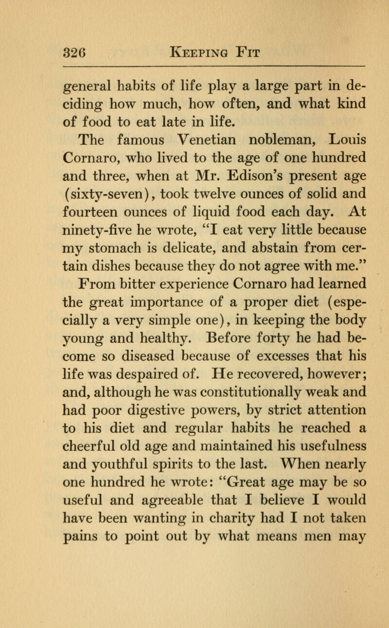 general habits of life play a large part in de- ciding how much, how often, and what kind of food to eat late in life. The famous Venetian nobleman, Louis Cornaro, who lived to the age of one hundred and three, when at Mr. Edison's present age (sixty-seven), took twelve ounces of solid and fourteen ounces of liquid food each day. At ninety-five he wrote, I eat very little because my stomach is delicate, and abstain from cer- tain dishes because they do not agree with me. From bitter experience Cornaro had learned the great importance of a proper diet (espe- cially a very simple one), in keeping the body young and healthy. Before forty he had be- come so diseased because of excesses that his life was despaired of. He recovered, however; and, although he was constitutionally weak and had poor digestive powers, by strict attention to his diet and regular habits he reached a cheerful old age and maintained his usefulness and youthful spirits to the last. When nearly one hundred he wrote: Great age may be so useful and agreeable that I believe I would have been wanting in charity had I not taken pains to point out by what means men may