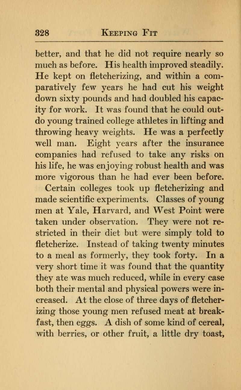 better, and that he did not require nearly so much as before. His health improved steadily. He kept on fletcherizing, and within a com- paratively few years he had cut his weight down sixty pounds and had doubled his capac- ity for work. It was found that he could out- do young trained college athletes in lifting and throwing heavy weights. He was a perfectly well man. Eight years after the insurance companies had refused to take any risks on his life, he was enjoying robust health and was more vigorous than he had ever been before. Certain colleges took up fletcherizing and made scientific experiments. Classes of young men at Yale, Harvard, and West Point were taken under observation. They were not re- stricted in their diet but were simply told to fletcherize. Instead of taking twenty minutes to a meal as formerly, they took forty. In a very short time it was found that the quantity they ate was much reduced, while in every case both their mental and physical powers were in- creased. At the close of three days of fletcher- izing those young men refused meat at break- fast, then eggs. A dish of some kind of cereal, with berries, or other fruit, a little dry toast.