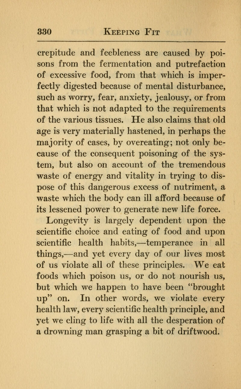 crepitude and feebleness are caused by poi- sons from the fermentation and putrefaction of excessive food, from that which is imper- fectly digested because of mental disturbance, such as worry, fear, anxiety, jealousy, or from that which is not adapted to the requirements of the various tissues. He also claims that old age is very materially hastened, in perhaps the majority of cases, by overeating; not only be- cause of the consequent poisoning of the sys- tem, but also on account of the tremendous waste of energy and vitality in trying to dis- pose of this dangerous excess of nutriment, a waste which the body can ill afford because of its lessened power to generate new life force. Longevity is largely dependent upon the scientific choice and eating of food and upon scientific health habits,—temperance in all things,—and yet every day of our lives most of us violate all of these principles. We eat foods which poison us, or do not nourish us, but which we happen to have been brought up on. In other words, we violate every health law, every scientific health principle, and yet we cling to life with all the desperation of a drowning man grasping a bit of driftwood.