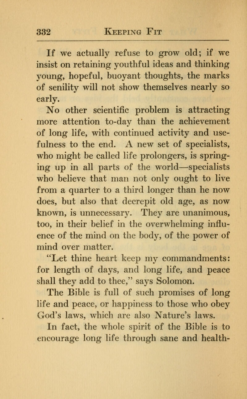 If we actually refuse to grow old; if we insist on retaining youthful ideas and thinking young, hopeful, buoyant thoughts, the marks of senility will not show themselves nearly so early. No other scientific problem is attracting more attention to-day than the achievement of long life, with continued activity and use- fulness to the end. A new set of specialists, who might be called life prolongers, is spring- ing up in all parts of the world—specialists who believe that man not only ought to live from a quarter to a third longer than he now does, but also that decrepit old age, as now known, is unnecessary. They are unanimous, too, in their belief in the overwhelming influ- ence of the mind on the body, of the power of mind over matter. Let thine heart keep my commandments: for length of days, and long life, and peace shall they add to thee, says Solomon. The Bible is full of such promises of long life and peace, or happiness to those who obey God's laws, which are also Nature's laws. In fact, the whole spirit of the Bible is to encourage long life through sane and health-
