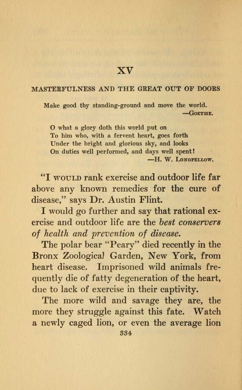 XV MASTERFULNESS AND THE GREAT OUT OF DOORS Make good thy standing-ground and move the world. —Goethe. O what a glory doth this world put on To him who, with a fervent heart, goes forth Under the bright and glorious sky, and looks On duties well performed, and days well spent! —H. W. Longfellow. I WOULD rank exercise and outdoor life far above any known remedies for the cure of disease, says Dr. Austin Flint. I would go further and say that rational ex- ercise and outdoor life are the best conservers of health and prevention of disease. The polar bear Peary died recently in the Bronx Zoological Garden, New York, from heart disease. Imprisoned wild animals fre- quently die of fatty degeneration of the heart, due to lack of exercise in their captivity. The more wild and savage they are, the more they struggle against this fate. Watch a newly caged lion, or even the average lion