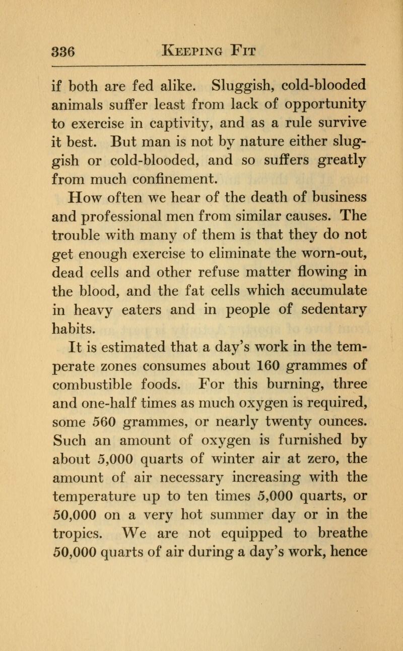 if both are fed alike. Sluggish, cold-blooded animals suffer least from lack of opportunity to exercise in captivity, and as a rule survive it best. But man is not by nature either slug- gish or cold-blooded, and so suffers greatly from much confinement. How often we hear of the death of business and professional men from similar causes. The trouble with many of them is that they do not get enough exercise to eliminate the worn-out, dead cells and other refuse matter flowing in the blood, and the fat cells which accumulate in heavy eaters and in people of sedentary habits. It is estimated that a day's work in the tem- perate zones consumes about 160 grammes of combustible foods. For this burning, three and one-half times as much oxygen is required, some 560 grammes, or nearly twenty ounces. Such an amount of oxygen is furnished by about 5,000 quarts of winter air at zero, the amount of air necessary increasing with the temperature up to ten times 5,000 quarts, or 50,000 on a very hot summer day or in the tropics. We are not equipped to breathe 50,000 quarts of air during a day's work, hence