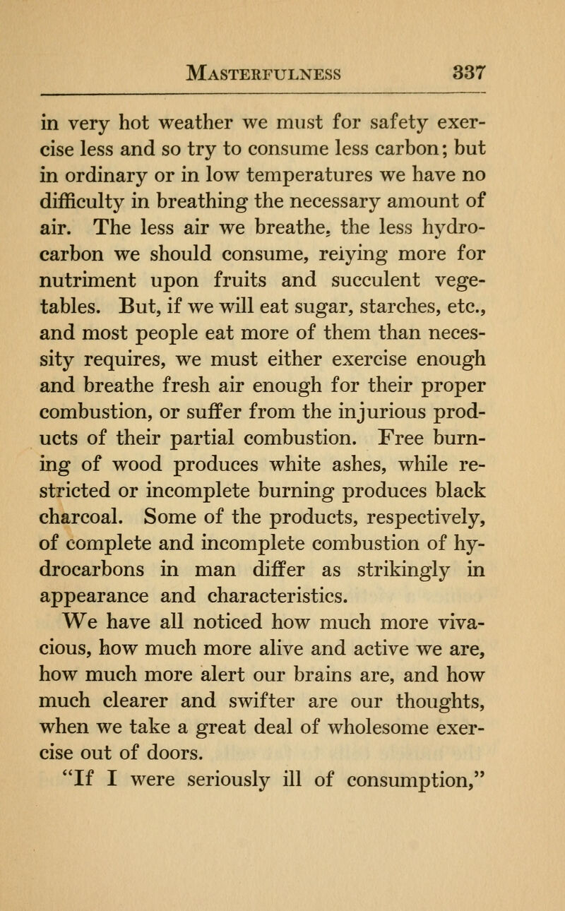 in very hot weather we must for safety exer- cise less and so try to consume less carbon; but in ordinary or in low temperatures we have no difficulty in breathing the necessary amount of air. The less air we breathe, the less hydro- carbon we should consume, relying more for nutriment upon fruits and succulent vege- tables. But, if we will eat sugar, starches, etc., and most people eat more of them than neces- sity requires, we must either exercise enough and breathe fresh air enough for their proper combustion, or suffer from the injurious prod- ucts of their partial combustion. Free burn- ing of wood produces white ashes, while re- stricted or incomplete burning produces black charcoal. Some of the products, respectively, of complete and incomplete combustion of hy- drocarbons in man differ as strikingly in appearance and characteristics. We have all noticed how much more viva- cious, how much more alive and active we are, how much more alert our brains are, and how much clearer and swifter are our thoughts, when we take a great deal of wholesome exer- cise out of doors. If I were seriously ill of consumption,