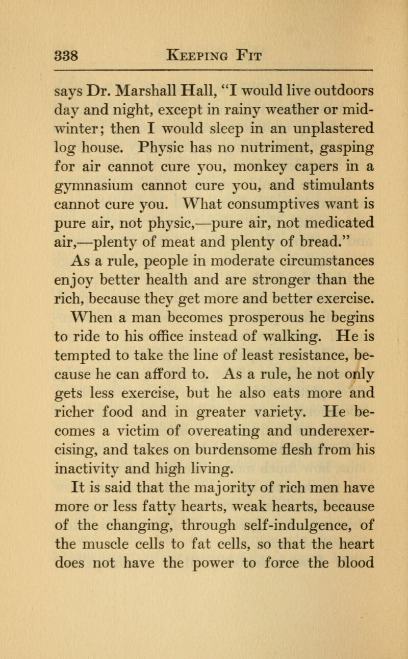 says Dr. Marshall Hall, I would live outdoors day and night, except in rainy weather or mid- winter; then I would sleep in an unplastered log house. Physic has no nutriment, gasping for air cannot cure you, monkey capers in a gjTiinasium cannot cure you, and stimulants cannot cure you. What consumptives want is pure air, not physic,—pure air, not medicated air,—plenty of meat and plenty of bread. As a rule, people in moderate circumstances enjoy better health and are stronger than the rich, because they get more and better exercise. When a man becomes prosperous he begins to ride to his office instead of walking. He is tempted to take the line of least resistance, be- cause he can afford to. As a rule, he not only gets less exercise, but he also eats more and richer food and in greater variety. He be- comes a victim of overeating and underexer- cising, and takes on burdensome flesh from his inactivity and high living. It is said that the majority of rich men have more or less fatty hearts, weak hearts, because of the changing, through self-indulgence, of the muscle cells to fat cells, so that the heart does not have the power to force the blood