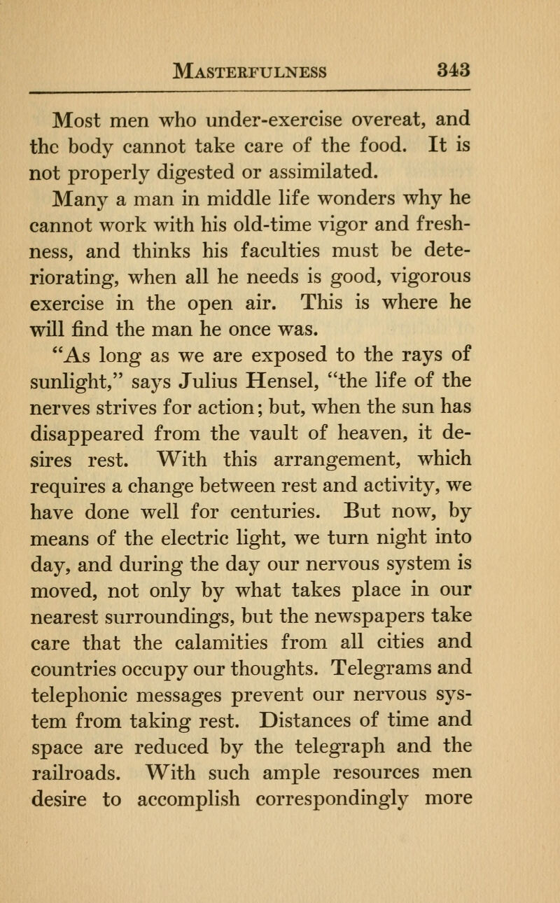 Most men who under-exercise overeat, and the body cannot take care of the food. It is not properly digested or assimilated. Many a man in middle life wonders why he cannot work with his old-time vigor and fresh- ness, and thinks his faculties must be dete- riorating, when all he needs is good, vigorous exercise in the open air. This is where he will find the man he once was. As long as we are exposed to the rays of sunlight, says Julius Hensel, the life of the nerves strives for action; but, when the sun has disappeared from the vault of heaven, it de- sires rest. With this arrangement, which requires a change between rest and activity, we have done well for centuries. But now, by means of the electric light, we turn night into day, and during the day our nervous system is moved, not only by what takes place in our nearest surroundings, but the newspapers take care that the calamities from all cities and countries occupy our thoughts. Telegrams and telephonic messages prevent our nervous sys- tem from taking rest. Distances of time and space are reduced by the telegraph and the railroads. With such ample resources men desire to accomplish correspondingly more