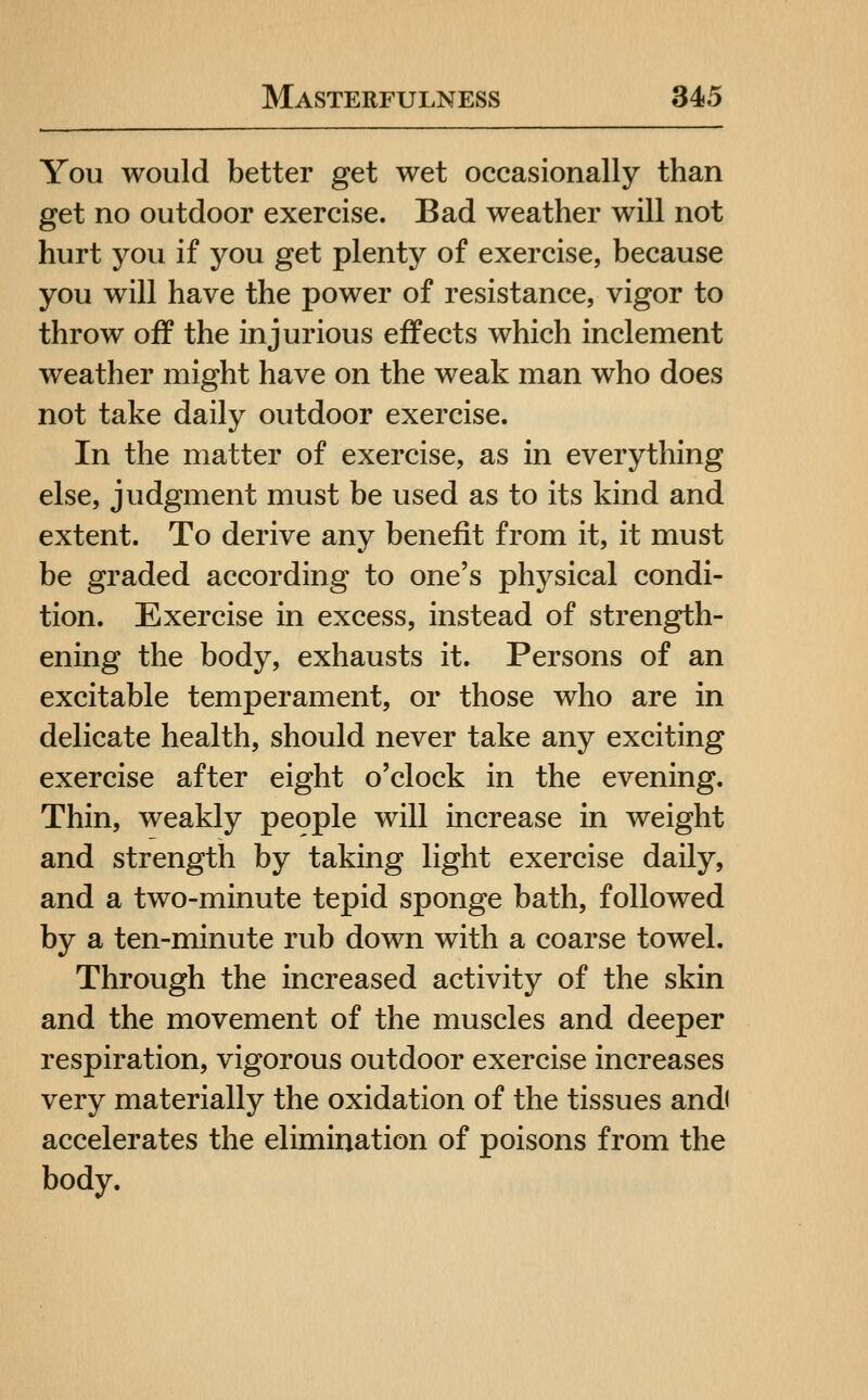 You would better get wet occasionally than get no outdoor exercise. Bad weather will not hurt you if you get plenty of exercise, because you will have the power of resistance, vigor to throw off the injurious effects which inclement weather might have on the weak man who does not take daily outdoor exercise. In the matter of exercise, as in everything else, judgment must be used as to its kind and extent. To derive any benefit from it, it must be graded according to one's physical condi- tion. Exercise in excess, instead of strength- ening the body, exhausts it. Persons of an excitable temperament, or those who are in delicate health, should never take any exciting exercise after eight o'clock in the evening. Thin, weakly people will increase in weight and strength by taking light exercise daily, and a two-minute tepid sponge bath, followed by a ten-minute rub down with a coarse towel. Through the increased activity of the skin and the movement of the muscles and deeper respiration, vigorous outdoor exercise increases very materially the oxidation of the tissues and( accelerates the elimination of poisons from the body.