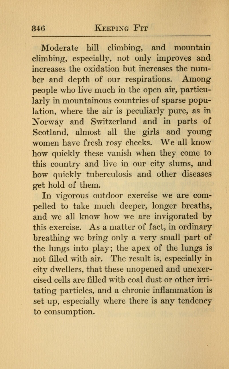 Moderate hill climbing, and mountain climbing, especially, not only improves and increases the oxidation but increases the num- ber and depth of our respirations. Among people who live much in the open air, particu- larly in mountainous countries of sparse popu- lation, where the air is peculiarly pure, as in Norway and Switzerland and in parts of Scotland, almost all the girls and young women have fresh rosy cheeks. We all know how quickly these vanish when they come to this country and live in our city slums, and how quickly tuberculosis and other diseases get hold of them. In vigorous outdoor exercise we are com- pelled to take much deeper, longer breaths, and we all know how we are invigorated by this exercise. As a matter of fact, in ordinary breathing we bring only a very small part of the lungs into play; the apex of the lungs is not filled with air. The result is, especially in city dwellers, that these unopened and unexer- cised cells are filled with coal dust or other irri- tating particles, and a chronic inflammation is set up, especially where there is any tendency to consumption.