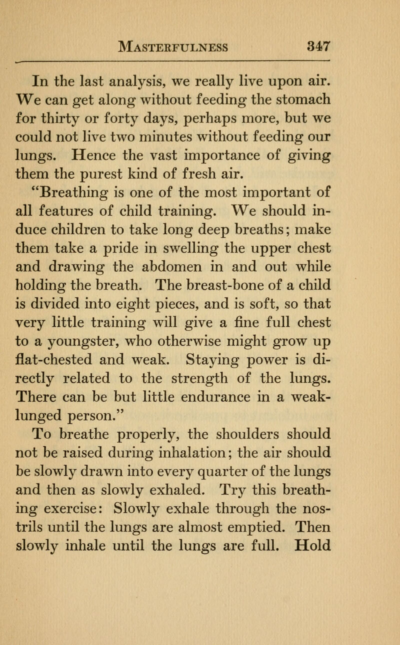 In the last analysis, we really live upon air. We can get along without feeding the stomach for thirty or forty days, perhaps more, but we could not live two minutes without feeding our lungs. Hence the vast importance of giving them the purest kind of fresh air. Breathing is one of the most important of all features of child training. We should in- duce children to take long deep breaths; make them take a pride in swelling the upper chest and drawing the abdomen in and out while holding the breath. The breast-bone of a child is divided into eight pieces, and is soft, so that very little training will give a fine full chest to a youngster, who otherwise might grow up flat-chested and weak. Staying power is di- rectly related to the strength of the lungs. There can be but little endurance in a weak- lunged person. To breathe properly, the shoulders should not be raised during inhalation; the air should be slowly drawn into every quarter of the lungs and then as slowly exhaled. Try this breath- ing exercise: Slowly exhale through the nos- trils until the lungs are almost emptied. Then slowly inhale until the lungs are full. Hold