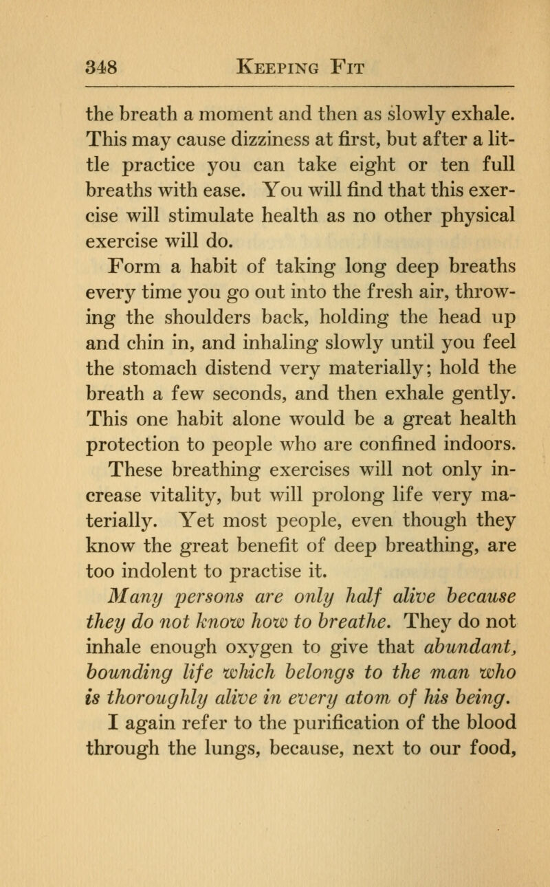 the breath a moment and then as slowly exhale. This may cause dizziness at first, but after a lit- tle practice you can take eight or ten full breaths with ease. You will find that this exer- cise will stimulate health as no other physical exercise will do. Form a habit of taking long deep breaths every time you go out into the fresh air, throw- ing the shoulders back, holding the head up and chin in, and inhaling slowly until you feel the stomach distend very materially; hold the breath a few seconds, and then exhale gently. This one habit alone would be a great health protection to people who are confined indoors. These breathing exercises will not only in- crease vitality, but will prolong life very ma- terially. Yet most people, even though they know the great benefit of deep breathing, are too indolent to practise it. Many persons are only half alive because they do not know how to breathe. They do not inhale enough oxygen to give that abundant, bounding life which belongs to the man who is thoroughly alive in every atom of his being, I again refer to the purification of the blood through the lungs, because, next to our food.